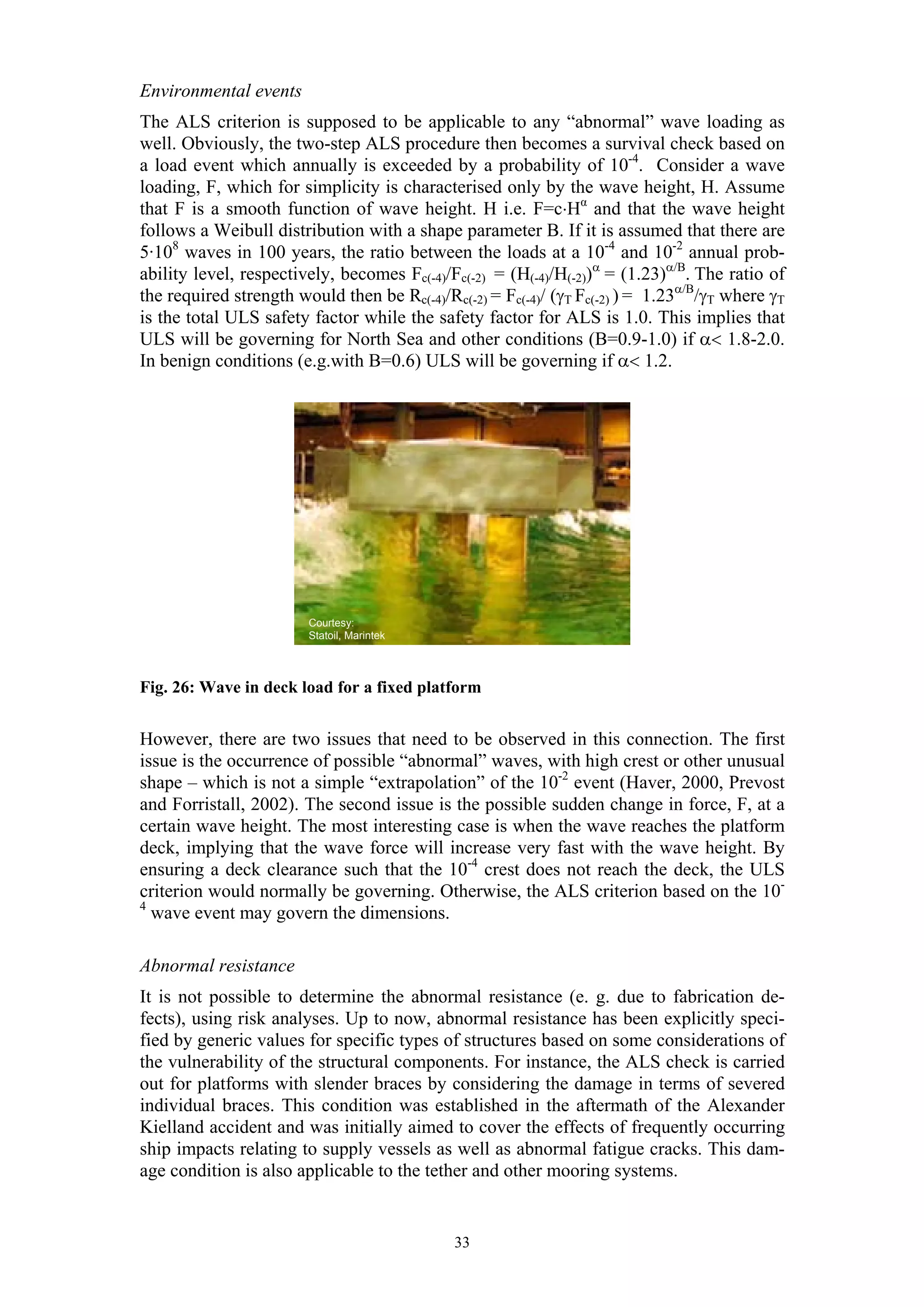 Environmental events
The ALS criterion is supposed to be applicable to any “abnormal” wave loading as
well. Obviously, the two-step ALS procedure then becomes a survival check based on
a load event which annually is exceeded by a probability of 10-4. Consider a wave
loading, F, which for simplicity is characterised only by the wave height, H. Assume
that F is a smooth function of wave height. H i.e. F=c⋅Hα and that the wave height
follows a Weibull distribution with a shape parameter B. If it is assumed that there are
5·108 waves in 100 years, the ratio between the loads at a 10-4 and 10-2 annual prob-
ability level, respectively, becomes Fc(-4)/Fc(-2) = (H(-4)/H(-2))α = (1.23)α/B. The ratio of
the required strength would then be Rc(-4)/Rc(-2) = Fc(-4)/ (γT Fc(-2) ) = 1.23α/B/γT where γT
is the total ULS safety factor while the safety factor for ALS is 1.0. This implies that
ULS will be governing for North Sea and other conditions (B=0.9-1.0) if α< 1.8-2.0.
In benign conditions (e.g.with B=0.6) ULS will be governing if α< 1.2.




                        Courtesy:
                        Statoil, Marintek




Fig. 26: Wave in deck load for a fixed platform


However, there are two issues that need to be observed in this connection. The first
issue is the occurrence of possible “abnormal” waves, with high crest or other unusual
shape – which is not a simple “extrapolation” of the 10-2 event (Haver, 2000, Prevost
and Forristall, 2002). The second issue is the possible sudden change in force, F, at a
certain wave height. The most interesting case is when the wave reaches the platform
deck, implying that the wave force will increase very fast with the wave height. By
ensuring a deck clearance such that the 10-4 crest does not reach the deck, the ULS
criterion would normally be governing. Otherwise, the ALS criterion based on the 10-
4
  wave event may govern the dimensions.

Abnormal resistance
It is not possible to determine the abnormal resistance (e. g. due to fabrication de-
fects), using risk analyses. Up to now, abnormal resistance has been explicitly speci-
fied by generic values for specific types of structures based on some considerations of
the vulnerability of the structural components. For instance, the ALS check is carried
out for platforms with slender braces by considering the damage in terms of severed
individual braces. This condition was established in the aftermath of the Alexander
Kielland accident and was initially aimed to cover the effects of frequently occurring
ship impacts relating to supply vessels as well as abnormal fatigue cracks. This dam-
age condition is also applicable to the tether and other mooring systems.


                                             33
 
