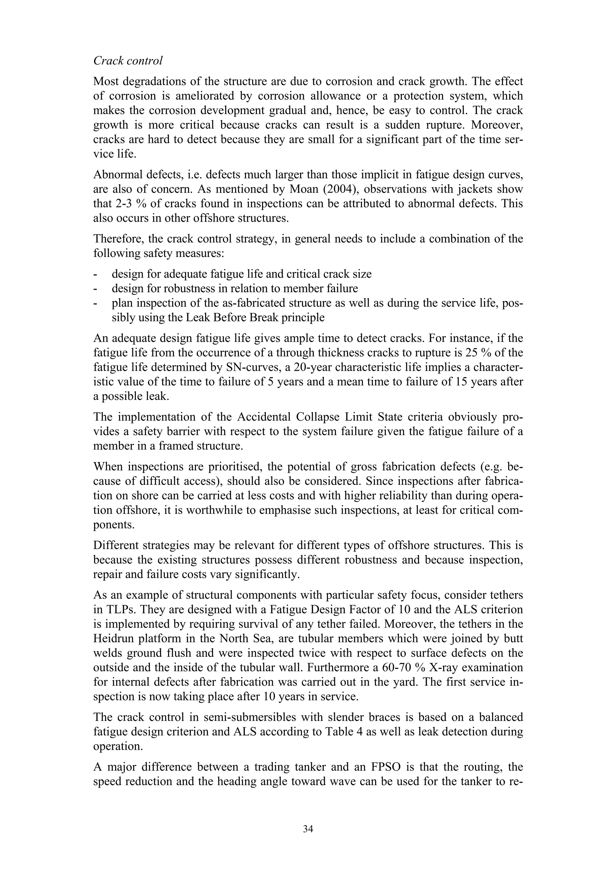 Crack control
Most degradations of the structure are due to corrosion and crack growth. The effect
of corrosion is ameliorated by corrosion allowance or a protection system, which
makes the corrosion development gradual and, hence, be easy to control. The crack
growth is more critical because cracks can result is a sudden rupture. Moreover,
cracks are hard to detect because they are small for a significant part of the time ser-
vice life.
Abnormal defects, i.e. defects much larger than those implicit in fatigue design curves,
are also of concern. As mentioned by Moan (2004), observations with jackets show
that 2-3 % of cracks found in inspections can be attributed to abnormal defects. This
also occurs in other offshore structures.
Therefore, the crack control strategy, in general needs to include a combination of the
following safety measures:
-   design for adequate fatigue life and critical crack size
-   design for robustness in relation to member failure
-   plan inspection of the as-fabricated structure as well as during the service life, pos-
    sibly using the Leak Before Break principle
An adequate design fatigue life gives ample time to detect cracks. For instance, if the
fatigue life from the occurrence of a through thickness cracks to rupture is 25 % of the
fatigue life determined by SN-curves, a 20-year characteristic life implies a character-
istic value of the time to failure of 5 years and a mean time to failure of 15 years after
a possible leak.
The implementation of the Accidental Collapse Limit State criteria obviously pro-
vides a safety barrier with respect to the system failure given the fatigue failure of a
member in a framed structure.
When inspections are prioritised, the potential of gross fabrication defects (e.g. be-
cause of difficult access), should also be considered. Since inspections after fabrica-
tion on shore can be carried at less costs and with higher reliability than during opera-
tion offshore, it is worthwhile to emphasise such inspections, at least for critical com-
ponents.
Different strategies may be relevant for different types of offshore structures. This is
because the existing structures possess different robustness and because inspection,
repair and failure costs vary significantly.
As an example of structural components with particular safety focus, consider tethers
in TLPs. They are designed with a Fatigue Design Factor of 10 and the ALS criterion
is implemented by requiring survival of any tether failed. Moreover, the tethers in the
Heidrun platform in the North Sea, are tubular members which were joined by butt
welds ground flush and were inspected twice with respect to surface defects on the
outside and the inside of the tubular wall. Furthermore a 60-70 % X-ray examination
for internal defects after fabrication was carried out in the yard. The first service in-
spection is now taking place after 10 years in service.
The crack control in semi-submersibles with slender braces is based on a balanced
fatigue design criterion and ALS according to Table 4 as well as leak detection during
operation.
A major difference between a trading tanker and an FPSO is that the routing, the
speed reduction and the heading angle toward wave can be used for the tanker to re-


                                            34
 