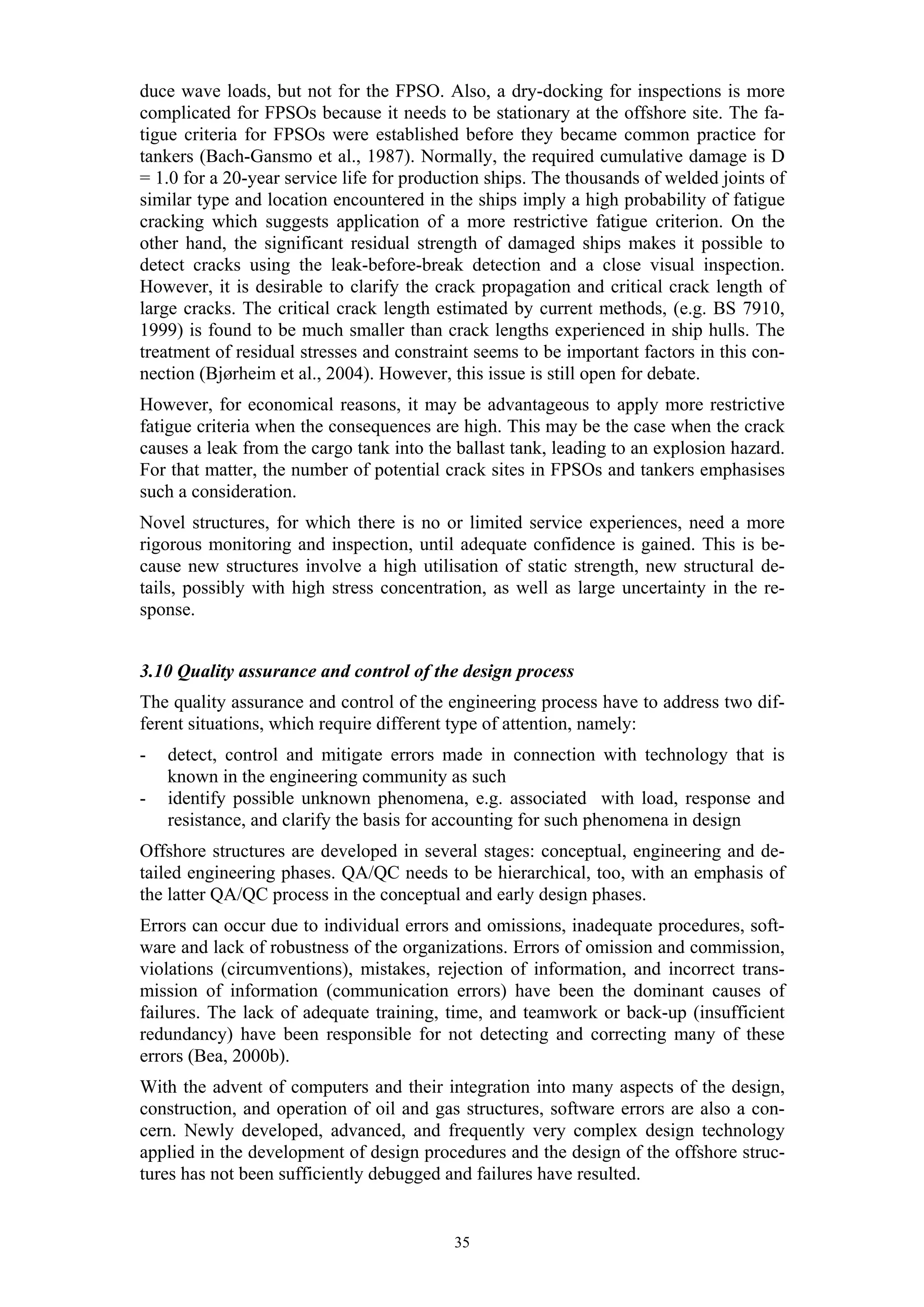 duce wave loads, but not for the FPSO. Also, a dry-docking for inspections is more
complicated for FPSOs because it needs to be stationary at the offshore site. The fa-
tigue criteria for FPSOs were established before they became common practice for
tankers (Bach-Gansmo et al., 1987). Normally, the required cumulative damage is D
= 1.0 for a 20-year service life for production ships. The thousands of welded joints of
similar type and location encountered in the ships imply a high probability of fatigue
cracking which suggests application of a more restrictive fatigue criterion. On the
other hand, the significant residual strength of damaged ships makes it possible to
detect cracks using the leak-before-break detection and a close visual inspection.
However, it is desirable to clarify the crack propagation and critical crack length of
large cracks. The critical crack length estimated by current methods, (e.g. BS 7910,
1999) is found to be much smaller than crack lengths experienced in ship hulls. The
treatment of residual stresses and constraint seems to be important factors in this con-
nection (Bjørheim et al., 2004). However, this issue is still open for debate.
However, for economical reasons, it may be advantageous to apply more restrictive
fatigue criteria when the consequences are high. This may be the case when the crack
causes a leak from the cargo tank into the ballast tank, leading to an explosion hazard.
For that matter, the number of potential crack sites in FPSOs and tankers emphasises
such a consideration.
Novel structures, for which there is no or limited service experiences, need a more
rigorous monitoring and inspection, until adequate confidence is gained. This is be-
cause new structures involve a high utilisation of static strength, new structural de-
tails, possibly with high stress concentration, as well as large uncertainty in the re-
sponse.


3.10 Quality assurance and control of the design process
The quality assurance and control of the engineering process have to address two dif-
ferent situations, which require different type of attention, namely:
-   detect, control and mitigate errors made in connection with technology that is
    known in the engineering community as such
-   identify possible unknown phenomena, e.g. associated with load, response and
    resistance, and clarify the basis for accounting for such phenomena in design
Offshore structures are developed in several stages: conceptual, engineering and de-
tailed engineering phases. QA/QC needs to be hierarchical, too, with an emphasis of
the latter QA/QC process in the conceptual and early design phases.
Errors can occur due to individual errors and omissions, inadequate procedures, soft-
ware and lack of robustness of the organizations. Errors of omission and commission,
violations (circumventions), mistakes, rejection of information, and incorrect trans-
mission of information (communication errors) have been the dominant causes of
failures. The lack of adequate training, time, and teamwork or back-up (insufficient
redundancy) have been responsible for not detecting and correcting many of these
errors (Bea, 2000b).
With the advent of computers and their integration into many aspects of the design,
construction, and operation of oil and gas structures, software errors are also a con-
cern. Newly developed, advanced, and frequently very complex design technology
applied in the development of design procedures and the design of the offshore struc-
tures has not been sufficiently debugged and failures have resulted.


                                          35
 