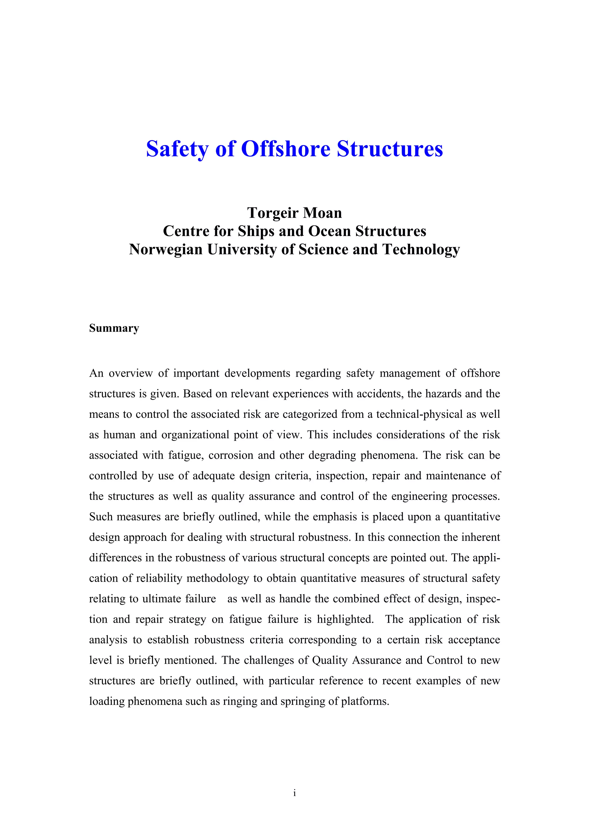 Safety of Offshore Structures

                        Torgeir Moan
            Centre for Ships and Ocean Structures
        Norwegian University of Science and Technology



Summary


An overview of important developments regarding safety management of offshore
structures is given. Based on relevant experiences with accidents, the hazards and the
means to control the associated risk are categorized from a technical-physical as well
as human and organizational point of view. This includes considerations of the risk
associated with fatigue, corrosion and other degrading phenomena. The risk can be
controlled by use of adequate design criteria, inspection, repair and maintenance of
the structures as well as quality assurance and control of the engineering processes.
Such measures are briefly outlined, while the emphasis is placed upon a quantitative
design approach for dealing with structural robustness. In this connection the inherent
differences in the robustness of various structural concepts are pointed out. The appli-
cation of reliability methodology to obtain quantitative measures of structural safety
relating to ultimate failure as well as handle the combined effect of design, inspec-
tion and repair strategy on fatigue failure is highlighted. The application of risk
analysis to establish robustness criteria corresponding to a certain risk acceptance
level is briefly mentioned. The challenges of Quality Assurance and Control to new
structures are briefly outlined, with particular reference to recent examples of new
loading phenomena such as ringing and springing of platforms.




                                           i
 