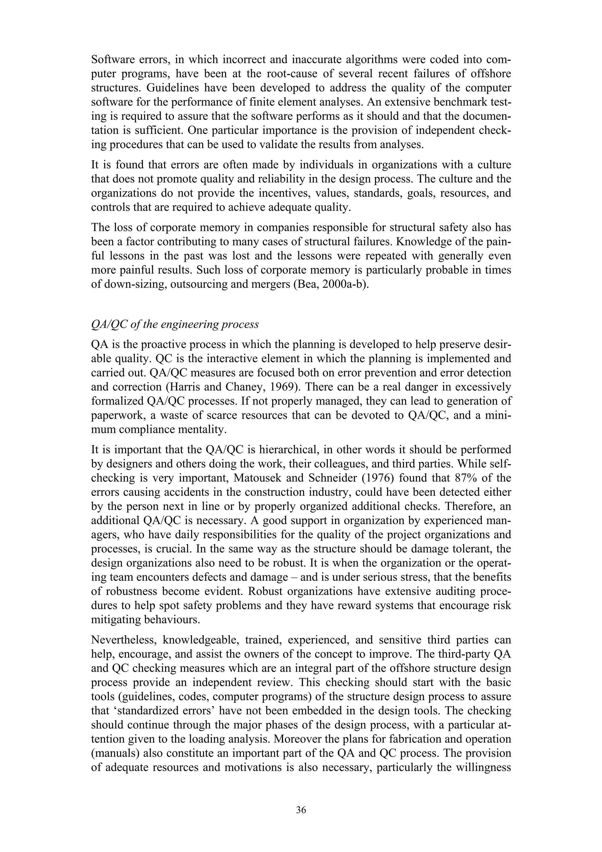 Software errors, in which incorrect and inaccurate algorithms were coded into com-
puter programs, have been at the root-cause of several recent failures of offshore
structures. Guidelines have been developed to address the quality of the computer
software for the performance of finite element analyses. An extensive benchmark test-
ing is required to assure that the software performs as it should and that the documen-
tation is sufficient. One particular importance is the provision of independent check-
ing procedures that can be used to validate the results from analyses.
It is found that errors are often made by individuals in organizations with a culture
that does not promote quality and reliability in the design process. The culture and the
organizations do not provide the incentives, values, standards, goals, resources, and
controls that are required to achieve adequate quality.
The loss of corporate memory in companies responsible for structural safety also has
been a factor contributing to many cases of structural failures. Knowledge of the pain-
ful lessons in the past was lost and the lessons were repeated with generally even
more painful results. Such loss of corporate memory is particularly probable in times
of down-sizing, outsourcing and mergers (Bea, 2000a-b).


QA/QC of the engineering process
QA is the proactive process in which the planning is developed to help preserve desir-
able quality. QC is the interactive element in which the planning is implemented and
carried out. QA/QC measures are focused both on error prevention and error detection
and correction (Harris and Chaney, 1969). There can be a real danger in excessively
formalized QA/QC processes. If not properly managed, they can lead to generation of
paperwork, a waste of scarce resources that can be devoted to QA/QC, and a mini-
mum compliance mentality.
It is important that the QA/QC is hierarchical, in other words it should be performed
by designers and others doing the work, their colleagues, and third parties. While self-
checking is very important, Matousek and Schneider (1976) found that 87% of the
errors causing accidents in the construction industry, could have been detected either
by the person next in line or by properly organized additional checks. Therefore, an
additional QA/QC is necessary. A good support in organization by experienced man-
agers, who have daily responsibilities for the quality of the project organizations and
processes, is crucial. In the same way as the structure should be damage tolerant, the
design organizations also need to be robust. It is when the organization or the operat-
ing team encounters defects and damage – and is under serious stress, that the benefits
of robustness become evident. Robust organizations have extensive auditing proce-
dures to help spot safety problems and they have reward systems that encourage risk
mitigating behaviours.
Nevertheless, knowledgeable, trained, experienced, and sensitive third parties can
help, encourage, and assist the owners of the concept to improve. The third-party QA
and QC checking measures which are an integral part of the offshore structure design
process provide an independent review. This checking should start with the basic
tools (guidelines, codes, computer programs) of the structure design process to assure
that ‘standardized errors’ have not been embedded in the design tools. The checking
should continue through the major phases of the design process, with a particular at-
tention given to the loading analysis. Moreover the plans for fabrication and operation
(manuals) also constitute an important part of the QA and QC process. The provision
of adequate resources and motivations is also necessary, particularly the willingness


                                          36
 
