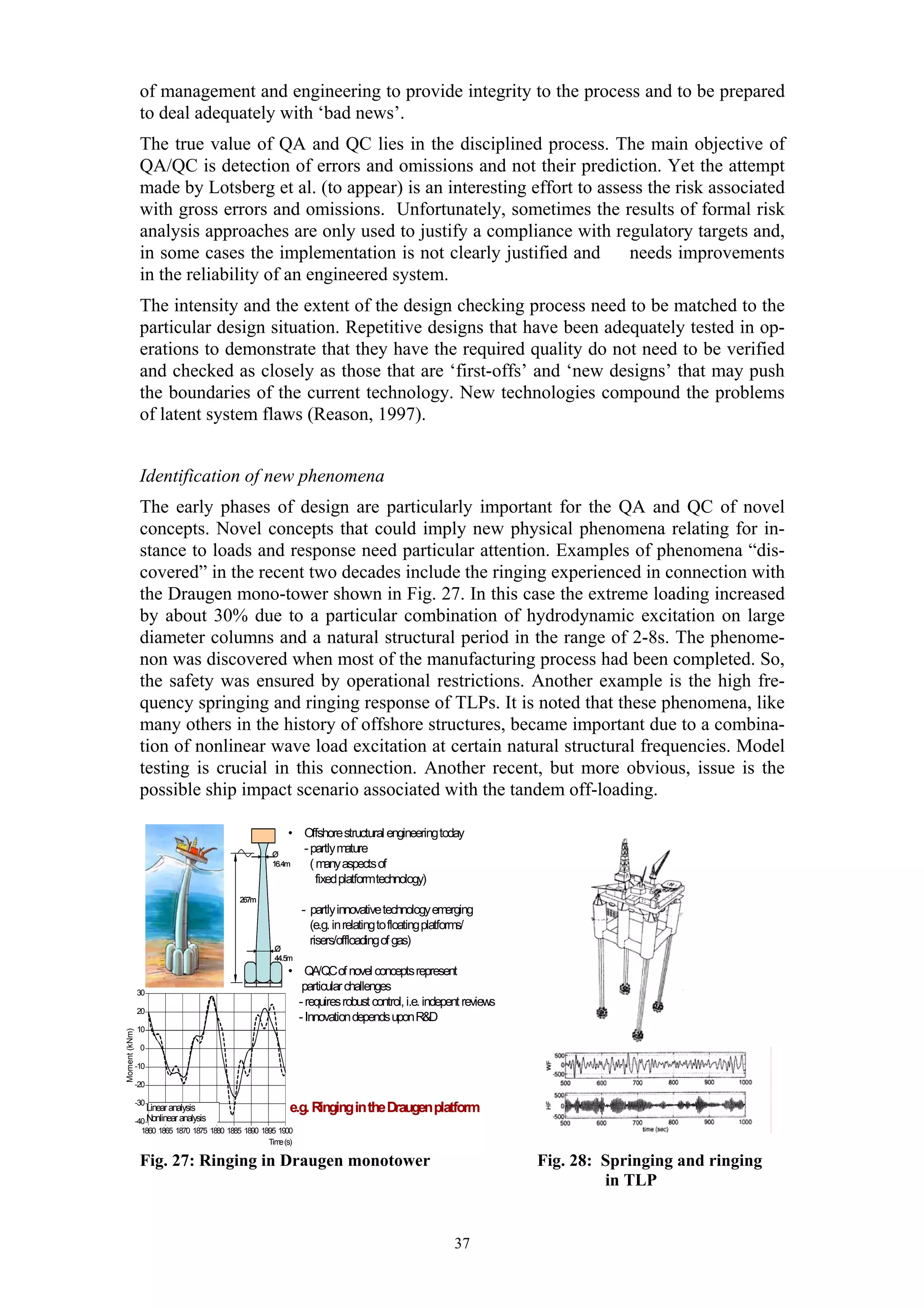 of management and engineering to provide integrity to the process and to be prepared
                to deal adequately with ‘bad news’.
                The true value of QA and QC lies in the disciplined process. The main objective of
                QA/QC is detection of errors and omissions and not their prediction. Yet the attempt
                made by Lotsberg et al. (to appear) is an interesting effort to assess the risk associated
                with gross errors and omissions. Unfortunately, sometimes the results of formal risk
                analysis approaches are only used to justify a compliance with regulatory targets and,
                in some cases the implementation is not clearly justified and       needs improvements
                in the reliability of an engineered system.
                The intensity and the extent of the design checking process need to be matched to the
                particular design situation. Repetitive designs that have been adequately tested in op-
                erations to demonstrate that they have the required quality do not need to be verified
                and checked as closely as those that are ‘first-offs’ and ‘new designs’ that may push
                the boundaries of the current technology. New technologies compound the problems
                of latent system flaws (Reason, 1997).


                Identification of new phenomena
                The early phases of design are particularly important for the QA and QC of novel
                concepts. Novel concepts that could imply new physical phenomena relating for in-
                stance to loads and response need particular attention. Examples of phenomena “dis-
                covered” in the recent two decades include the ringing experienced in connection with
                the Draugen mono-tower shown in Fig. 27. In this case the extreme loading increased
                by about 30% due to a particular combination of hydrodynamic excitation on large
                diameter columns and a natural structural period in the range of 2-8s. The phenome-
                non was discovered when most of the manufacturing process had been completed. So,
                the safety was ensured by operational restrictions. Another example is the high fre-
                quency springing and ringing response of TLPs. It is noted that these phenomena, like
                many others in the history of offshore structures, became important due to a combina-
                tion of nonlinear wave load excitation at certain natural structural frequencies. Model
                testing is crucial in this connection. Another recent, but more obvious, issue is the
                possible ship impact scenario associated with the tandem off-loading.

                                                           • Offshore structural engineeringtoday
                                                      Ø
                                                             - partlymature
                                                      16.4m    (m  anyaspectsof
                                                                fixedplatformtechnology)
                                             267m
                                                                - partlyinnovative technologyem     erging
                                                                  (e.g. in relatingto floatingplatforms/
                                                                  risers/offloadingof gas)
                                                       Ø
                                                       44.5m
                                                           • QA/QC of novel conceptsrepresent
               30
                                                              particular challenges
                                                             - requiresrobust control, i.e. indepent reviews
               20
                                                             - InnovationdependsuponR&D
               10
Moment (kNm)




                0

               -10

               -20

               -30
                   Linear analysis
                       Lineæ beregning
                              r                             e.g. Ringing in the Draugen platform
                       Ikkelineæ beregning
                                r
               -40 Nonlinear analysis
                 1860 1865 1870 1875 1880 1885 1890 1895 1900
                                                      Tim (s)
                                                         e

                Fig. 27: Ringing in Draugen monotower                                                          Fig. 28: Springing and ringing
                                                                                                                        in TLP


                                                                                                     37
 
