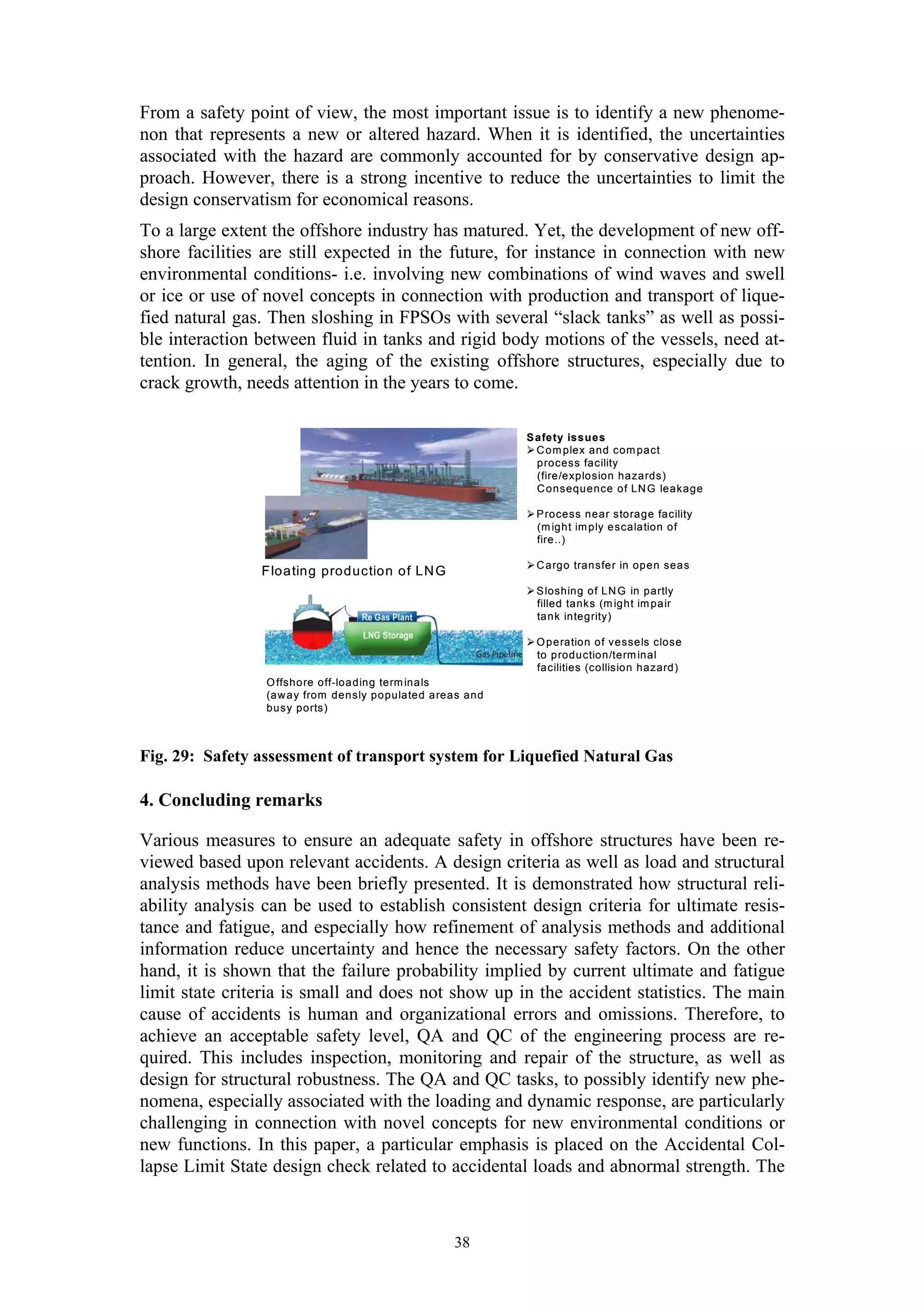From a safety point of view, the most important issue is to identify a new phenome-
non that represents a new or altered hazard. When it is identified, the uncertainties
associated with the hazard are commonly accounted for by conservative design ap-
proach. However, there is a strong incentive to reduce the uncertainties to limit the
design conservatism for economical reasons.
To a large extent the offshore industry has matured. Yet, the development of new off-
shore facilities are still expected in the future, for instance in connection with new
environmental conditions- i.e. involving new combinations of wind waves and swell
or ice or use of novel concepts in connection with production and transport of lique-
fied natural gas. Then sloshing in FPSOs with several “slack tanks” as well as possi-
ble interaction between fluid in tanks and rigid body motions of the vessels, need at-
tention. In general, the aging of the existing offshore structures, especially due to
crack growth, needs attention in the years to come.

                                                                S afe ty issu es
                                                                  C o m plex and com pact
                                                                  p rocess facility
                                                                  (fire/e xplosion hazards)
                                                                  C o nsequence of LN G leakage

                                                                 P rocess near sto rage facility
                                                                 (m ight im ply e scalation of
                                                                 fire..)

                                                                 C a rgo transfe r in open sea s
                F loa ting production of LN G
                                                                 S loshing of LN G in partly
                                                                 filled tanks (m ight im pair
                                                                 ta nk integrity)

                                                                 O p e ration of vessels close
                                                                 to p roduction/term inal
                                                                 fa cilities (collision hazard)
                 O ffsho re off-loa ding term ina ls
                 (a w a y from den sly populate d a rea s and
                 busy ports)



Fig. 29: Safety assessment of transport system for Liquefied Natural Gas

4. Concluding remarks

Various measures to ensure an adequate safety in offshore structures have been re-
viewed based upon relevant accidents. A design criteria as well as load and structural
analysis methods have been briefly presented. It is demonstrated how structural reli-
ability analysis can be used to establish consistent design criteria for ultimate resis-
tance and fatigue, and especially how refinement of analysis methods and additional
information reduce uncertainty and hence the necessary safety factors. On the other
hand, it is shown that the failure probability implied by current ultimate and fatigue
limit state criteria is small and does not show up in the accident statistics. The main
cause of accidents is human and organizational errors and omissions. Therefore, to
achieve an acceptable safety level, QA and QC of the engineering process are re-
quired. This includes inspection, monitoring and repair of the structure, as well as
design for structural robustness. The QA and QC tasks, to possibly identify new phe-
nomena, especially associated with the loading and dynamic response, are particularly
challenging in connection with novel concepts for new environmental conditions or
new functions. In this paper, a particular emphasis is placed on the Accidental Col-
lapse Limit State design check related to accidental loads and abnormal strength. The



                                                       38
 