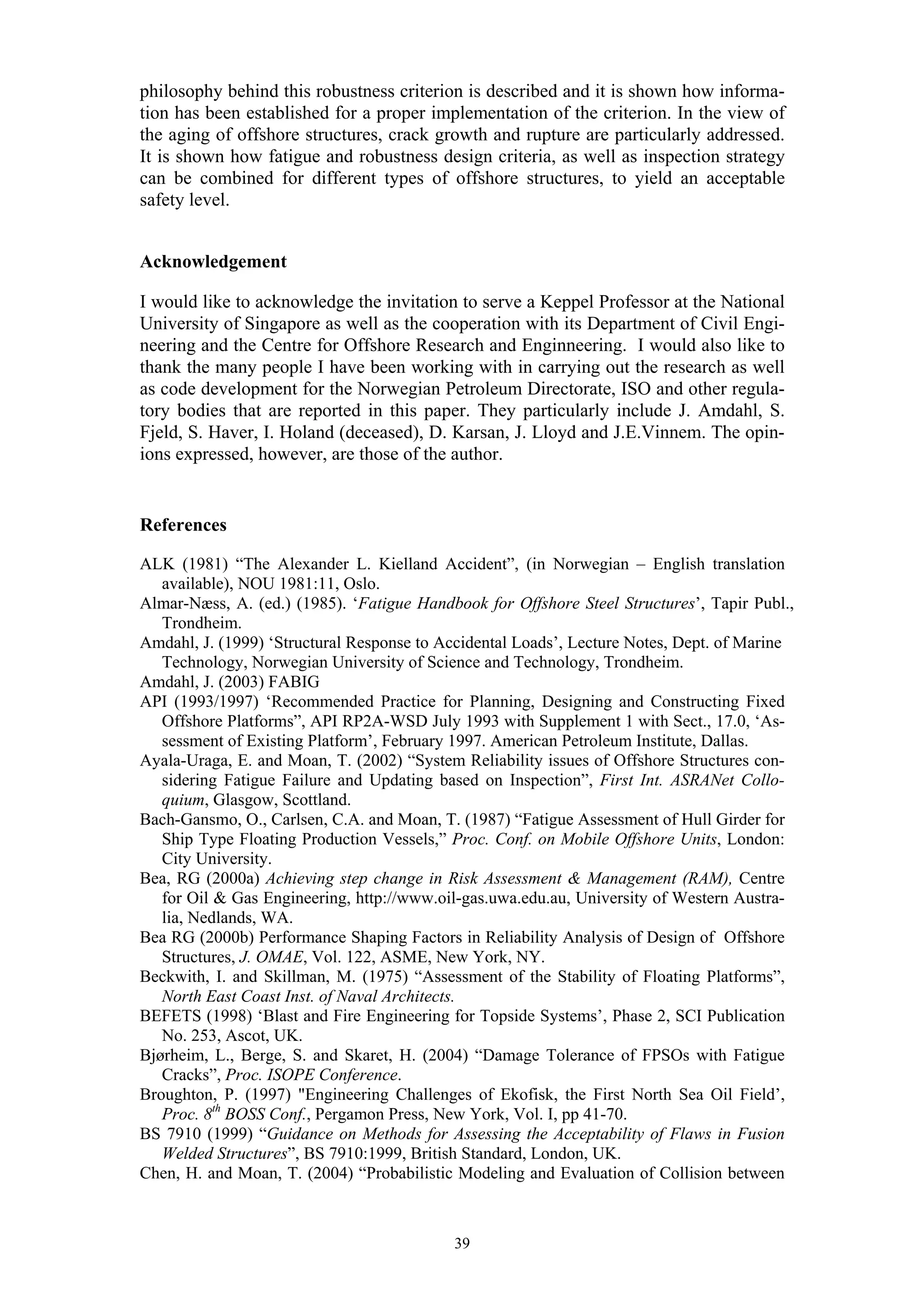 philosophy behind this robustness criterion is described and it is shown how informa-
tion has been established for a proper implementation of the criterion. In the view of
the aging of offshore structures, crack growth and rupture are particularly addressed.
It is shown how fatigue and robustness design criteria, as well as inspection strategy
can be combined for different types of offshore structures, to yield an acceptable
safety level.


Acknowledgement

I would like to acknowledge the invitation to serve a Keppel Professor at the National
University of Singapore as well as the cooperation with its Department of Civil Engi-
neering and the Centre for Offshore Research and Enginneering. I would also like to
thank the many people I have been working with in carrying out the research as well
as code development for the Norwegian Petroleum Directorate, ISO and other regula-
tory bodies that are reported in this paper. They particularly include J. Amdahl, S.
Fjeld, S. Haver, I. Holand (deceased), D. Karsan, J. Lloyd and J.E.Vinnem. The opin-
ions expressed, however, are those of the author.


References

ALK (1981) “The Alexander L. Kielland Accident”, (in Norwegian – English translation
   available), NOU 1981:11, Oslo.
Almar-Næss, A. (ed.) (1985). ‘Fatigue Handbook for Offshore Steel Structures’, Tapir Publ.,
   Trondheim.
Amdahl, J. (1999) ‘Structural Response to Accidental Loads’, Lecture Notes, Dept. of Marine
   Technology, Norwegian University of Science and Technology, Trondheim.
Amdahl, J. (2003) FABIG
API (1993/1997) ‘Recommended Practice for Planning, Designing and Constructing Fixed
   Offshore Platforms”, API RP2A-WSD July 1993 with Supplement 1 with Sect., 17.0, ‘As-
   sessment of Existing Platform’, February 1997. American Petroleum Institute, Dallas.
Ayala-Uraga, E. and Moan, T. (2002) “System Reliability issues of Offshore Structures con-
   sidering Fatigue Failure and Updating based on Inspection”, First Int. ASRANet Collo-
   quium, Glasgow, Scottland.
Bach-Gansmo, O., Carlsen, C.A. and Moan, T. (1987) “Fatigue Assessment of Hull Girder for
   Ship Type Floating Production Vessels,” Proc. Conf. on Mobile Offshore Units, London:
   City University.
Bea, RG (2000a) Achieving step change in Risk Assessment & Management (RAM), Centre
   for Oil & Gas Engineering, http://www.oil-gas.uwa.edu.au, University of Western Austra-
   lia, Nedlands, WA.
Bea RG (2000b) Performance Shaping Factors in Reliability Analysis of Design of Offshore
   Structures, J. OMAE, Vol. 122, ASME, New York, NY.
Beckwith, I. and Skillman, M. (1975) “Assessment of the Stability of Floating Platforms”,
   North East Coast Inst. of Naval Architects.
BEFETS (1998) ‘Blast and Fire Engineering for Topside Systems’, Phase 2, SCI Publication
   No. 253, Ascot, UK.
Bjørheim, L., Berge, S. and Skaret, H. (2004) “Damage Tolerance of FPSOs with Fatigue
   Cracks”, Proc. ISOPE Conference.
Broughton, P. (1997) "Engineering Challenges of Ekofisk, the First North Sea Oil Field’,
   Proc. 8th BOSS Conf., Pergamon Press, New York, Vol. I, pp 41-70.
BS 7910 (1999) “Guidance on Methods for Assessing the Acceptability of Flaws in Fusion
   Welded Structures”, BS 7910:1999, British Standard, London, UK.
Chen, H. and Moan, T. (2004) “Probabilistic Modeling and Evaluation of Collision between



                                           39
 