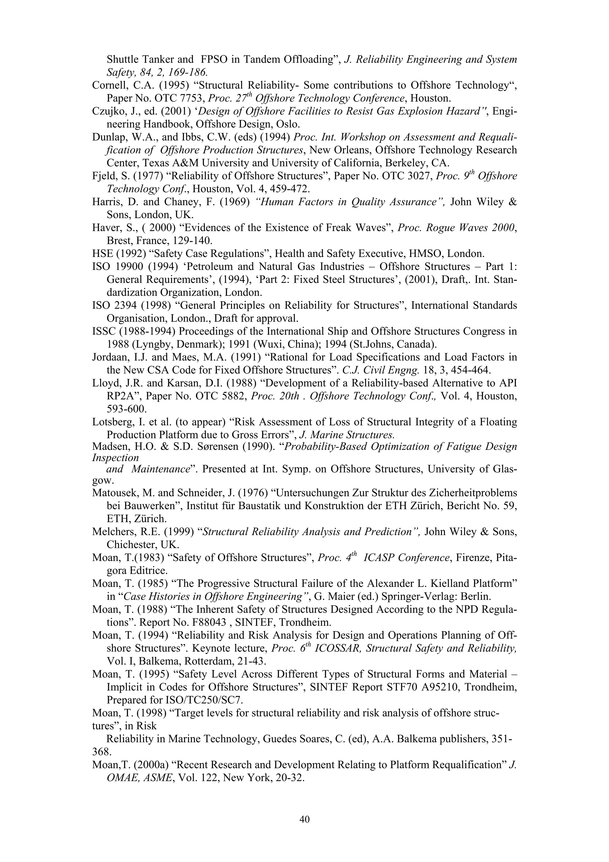 Shuttle Tanker and FPSO in Tandem Offloading”, J. Reliability Engineering and System
   Safety, 84, 2, 169-186.
Cornell, C.A. (1995) “Structural Reliability- Some contributions to Offshore Technology“,
   Paper No. OTC 7753, Proc. 27th Offshore Technology Conference, Houston.
Czujko, J., ed. (2001) ‘Design of Offshore Facilities to Resist Gas Explosion Hazard’', Engi-
   neering Handbook, Offshore Design, Oslo.
Dunlap, W.A., and Ibbs, C.W. (eds) (1994) Proc. Int. Workshop on Assessment and Requali-
   fication of Offshore Production Structures, New Orleans, Offshore Technology Research
   Center, Texas A&M University and University of California, Berkeley, CA.
Fjeld, S. (1977) “Reliability of Offshore Structures”, Paper No. OTC 3027, Proc. 9th Offshore
   Technology Conf., Houston, Vol. 4, 459-472.
Harris, D. and Chaney, F. (1969) “Human Factors in Quality Assurance”, John Wiley &
   Sons, London, UK.
Haver, S., ( 2000) “Evidences of the Existence of Freak Waves”, Proc. Rogue Waves 2000,
   Brest, France, 129-140.
HSE (1992) “Safety Case Regulations”, Health and Safety Executive, HMSO, London.
ISO 19900 (1994) ‘Petroleum and Natural Gas Industries – Offshore Structures – Part 1:
   General Requirements’, (1994), ‘Part 2: Fixed Steel Structures’, (2001), Draft,. Int. Stan-
   dardization Organization, London.
ISO 2394 (1998) “General Principles on Reliability for Structures”, International Standards
   Organisation, London., Draft for approval.
ISSC (1988-1994) Proceedings of the International Ship and Offshore Structures Congress in
   1988 (Lyngby, Denmark); 1991 (Wuxi, China); 1994 (St.Johns, Canada).
Jordaan, I.J. and Maes, M.A. (1991) “Rational for Load Specifications and Load Factors in
   the New CSA Code for Fixed Offshore Structures”. C.J. Civil Engng. 18, 3, 454-464.
Lloyd, J.R. and Karsan, D.I. (1988) “Development of a Reliability-based Alternative to API
   RP2A”, Paper No. OTC 5882, Proc. 20th . Offshore Technology Conf., Vol. 4, Houston,
   593-600.
Lotsberg, I. et al. (to appear) “Risk Assessment of Loss of Structural Integrity of a Floating
   Production Platform due to Gross Errors”, J. Marine Structures.
Madsen, H.O. & S.D. Sørensen (1990). “Probability-Based Optimization of Fatigue Design
Inspection
   and Maintenance”. Presented at Int. Symp. on Offshore Structures, University of Glas-
gow.
Matousek, M. and Schneider, J. (1976) “Untersuchungen Zur Struktur des Zicherheitproblems
   bei Bauwerken”, Institut für Baustatik und Konstruktion der ETH Zürich, Bericht No. 59,
   ETH, Zürich.
Melchers, R.E. (1999) “Structural Reliability Analysis and Prediction”, John Wiley & Sons,
   Chichester, UK.
Moan, T.(1983) “Safety of Offshore Structures”, Proc. 4th ICASP Conference, Firenze, Pita-
   gora Editrice.
Moan, T. (1985) “The Progressive Structural Failure of the Alexander L. Kielland Platform”
   in “Case Histories in Offshore Engineering”, G. Maier (ed.) Springer-Verlag: Berlin.
Moan, T. (1988) “The Inherent Safety of Structures Designed According to the NPD Regula-
   tions”. Report No. F88043 , SINTEF, Trondheim.
Moan, T. (1994) “Reliability and Risk Analysis for Design and Operations Planning of Off-
   shore Structures”. Keynote lecture, Proc. 6th ICOSSAR, Structural Safety and Reliability,
   Vol. I, Balkema, Rotterdam, 21-43.
Moan, T. (1995) “Safety Level Across Different Types of Structural Forms and Material –
   Implicit in Codes for Offshore Structures”, SINTEF Report STF70 A95210, Trondheim,
   Prepared for ISO/TC250/SC7.
Moan, T. (1998) “Target levels for structural reliability and risk analysis of offshore struc-
tures”, in Risk
   Reliability in Marine Technology, Guedes Soares, C. (ed), A.A. Balkema publishers, 351-
368.
Moan,T. (2000a) “Recent Research and Development Relating to Platform Requalification” J.
   OMAE, ASME, Vol. 122, New York, 20-32.


                                             40
 