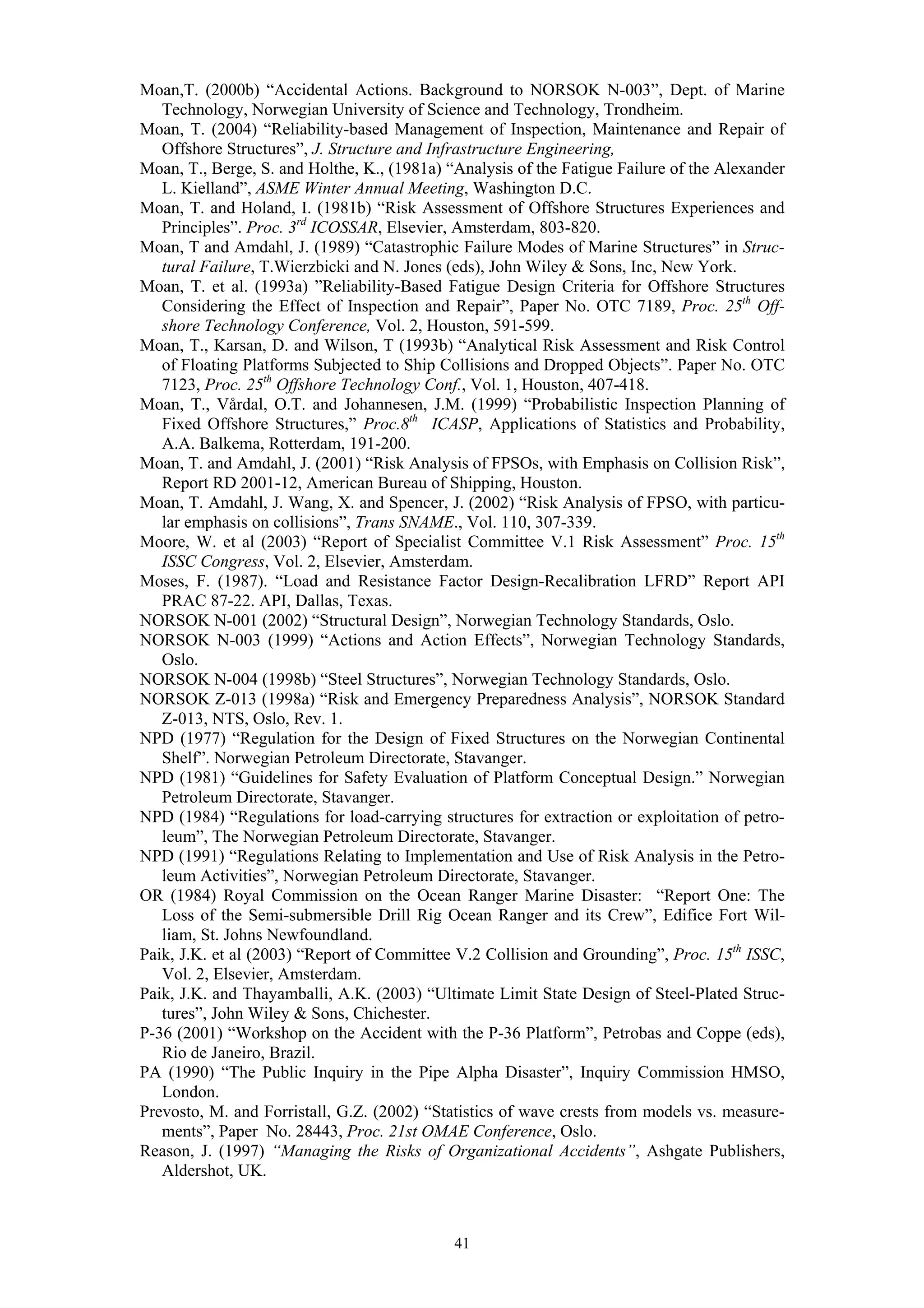Moan,T. (2000b) “Accidental Actions. Background to NORSOK N-003”, Dept. of Marine
   Technology, Norwegian University of Science and Technology, Trondheim.
Moan, T. (2004) “Reliability-based Management of Inspection, Maintenance and Repair of
   Offshore Structures”, J. Structure and Infrastructure Engineering,
Moan, T., Berge, S. and Holthe, K., (1981a) “Analysis of the Fatigue Failure of the Alexander
   L. Kielland”, ASME Winter Annual Meeting, Washington D.C.
Moan, T. and Holand, I. (1981b) “Risk Assessment of Offshore Structures Experiences and
   Principles”. Proc. 3rd ICOSSAR, Elsevier, Amsterdam, 803-820.
Moan, T and Amdahl, J. (1989) “Catastrophic Failure Modes of Marine Structures” in Struc-
   tural Failure, T.Wierzbicki and N. Jones (eds), John Wiley & Sons, Inc, New York.
Moan, T. et al. (1993a) ”Reliability-Based Fatigue Design Criteria for Offshore Structures
   Considering the Effect of Inspection and Repair”, Paper No. OTC 7189, Proc. 25th Off-
   shore Technology Conference, Vol. 2, Houston, 591-599.
Moan, T., Karsan, D. and Wilson, T (1993b) “Analytical Risk Assessment and Risk Control
   of Floating Platforms Subjected to Ship Collisions and Dropped Objects”. Paper No. OTC
   7123, Proc. 25th Offshore Technology Conf., Vol. 1, Houston, 407-418.
Moan, T., Vårdal, O.T. and Johannesen, J.M. (1999) “Probabilistic Inspection Planning of
   Fixed Offshore Structures,” Proc.8th ICASP, Applications of Statistics and Probability,
   A.A. Balkema, Rotterdam, 191-200.
Moan, T. and Amdahl, J. (2001) “Risk Analysis of FPSOs, with Emphasis on Collision Risk”,
   Report RD 2001-12, American Bureau of Shipping, Houston.
Moan, T. Amdahl, J. Wang, X. and Spencer, J. (2002) “Risk Analysis of FPSO, with particu-
   lar emphasis on collisions”, Trans SNAME., Vol. 110, 307-339.
Moore, W. et al (2003) “Report of Specialist Committee V.1 Risk Assessment” Proc. 15th
   ISSC Congress, Vol. 2, Elsevier, Amsterdam.
Moses, F. (1987). “Load and Resistance Factor Design-Recalibration LFRD” Report API
   PRAC 87-22. API, Dallas, Texas.
NORSOK N-001 (2002) “Structural Design”, Norwegian Technology Standards, Oslo.
NORSOK N-003 (1999) “Actions and Action Effects”, Norwegian Technology Standards,
   Oslo.
NORSOK N-004 (1998b) “Steel Structures”, Norwegian Technology Standards, Oslo.
NORSOK Z-013 (1998a) “Risk and Emergency Preparedness Analysis”, NORSOK Standard
   Z-013, NTS, Oslo, Rev. 1.
NPD (1977) “Regulation for the Design of Fixed Structures on the Norwegian Continental
   Shelf”. Norwegian Petroleum Directorate, Stavanger.
NPD (1981) “Guidelines for Safety Evaluation of Platform Conceptual Design.” Norwegian
   Petroleum Directorate, Stavanger.
NPD (1984) “Regulations for load-carrying structures for extraction or exploitation of petro-
   leum”, The Norwegian Petroleum Directorate, Stavanger.
NPD (1991) “Regulations Relating to Implementation and Use of Risk Analysis in the Petro-
   leum Activities”, Norwegian Petroleum Directorate, Stavanger.
OR (1984) Royal Commission on the Ocean Ranger Marine Disaster: “Report One: The
   Loss of the Semi-submersible Drill Rig Ocean Ranger and its Crew”, Edifice Fort Wil-
   liam, St. Johns Newfoundland.
Paik, J.K. et al (2003) “Report of Committee V.2 Collision and Grounding”, Proc. 15th ISSC,
   Vol. 2, Elsevier, Amsterdam.
Paik, J.K. and Thayamballi, A.K. (2003) “Ultimate Limit State Design of Steel-Plated Struc-
   tures”, John Wiley & Sons, Chichester.
P-36 (2001) “Workshop on the Accident with the P-36 Platform”, Petrobas and Coppe (eds),
   Rio de Janeiro, Brazil.
PA (1990) “The Public Inquiry in the Pipe Alpha Disaster”, Inquiry Commission HMSO,
   London.
Prevosto, M. and Forristall, G.Z. (2002) “Statistics of wave crests from models vs. measure-
   ments”, Paper No. 28443, Proc. 21st OMAE Conference, Oslo.
Reason, J. (1997) “Managing the Risks of Organizational Accidents”, Ashgate Publishers,
   Aldershot, UK.



                                             41
 