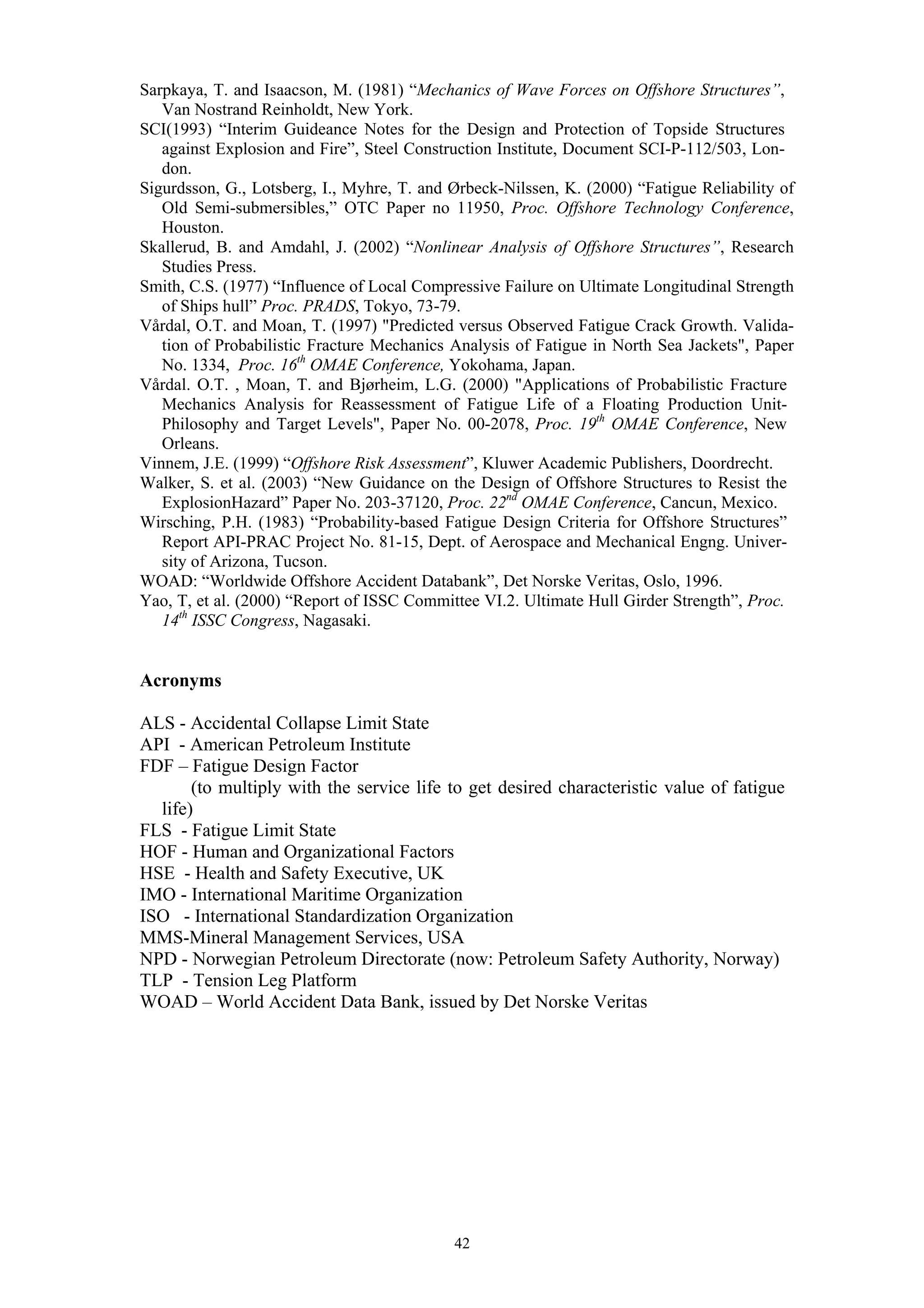 Sarpkaya, T. and Isaacson, M. (1981) “Mechanics of Wave Forces on Offshore Structures”,
   Van Nostrand Reinholdt, New York.
SCI(1993) “Interim Guideance Notes for the Design and Protection of Topside Structures
   against Explosion and Fire”, Steel Construction Institute, Document SCI-P-112/503, Lon-
   don.
Sigurdsson, G., Lotsberg, I., Myhre, T. and Ørbeck-Nilssen, K. (2000) “Fatigue Reliability of
   Old Semi-submersibles,” OTC Paper no 11950, Proc. Offshore Technology Conference,
   Houston.
Skallerud, B. and Amdahl, J. (2002) “Nonlinear Analysis of Offshore Structures”, Research
   Studies Press.
Smith, C.S. (1977) “Influence of Local Compressive Failure on Ultimate Longitudinal Strength
   of Ships hull” Proc. PRADS, Tokyo, 73-79.
Vårdal, O.T. and Moan, T. (1997) "Predicted versus Observed Fatigue Crack Growth. Valida-
   tion of Probabilistic Fracture Mechanics Analysis of Fatigue in North Sea Jackets", Paper
   No. 1334, Proc. 16th OMAE Conference, Yokohama, Japan.
Vårdal. O.T. , Moan, T. and Bjørheim, L.G. (2000) "Applications of Probabilistic Fracture
   Mechanics Analysis for Reassessment of Fatigue Life of a Floating Production Unit-
   Philosophy and Target Levels", Paper No. 00-2078, Proc. 19th OMAE Conference, New
   Orleans.
Vinnem, J.E. (1999) “Offshore Risk Assessment”, Kluwer Academic Publishers, Doordrecht.
Walker, S. et al. (2003) “New Guidance on the Design of Offshore Structures to Resist the
   ExplosionHazard” Paper No. 203-37120, Proc. 22nd OMAE Conference, Cancun, Mexico.
Wirsching, P.H. (1983) “Probability-based Fatigue Design Criteria for Offshore Structures”
   Report API-PRAC Project No. 81-15, Dept. of Aerospace and Mechanical Engng. Univer-
   sity of Arizona, Tucson.
WOAD: “Worldwide Offshore Accident Databank”, Det Norske Veritas, Oslo, 1996.
Yao, T, et al. (2000) “Report of ISSC Committee VI.2. Ultimate Hull Girder Strength”, Proc.
   14th ISSC Congress, Nagasaki.


Acronyms

ALS - Accidental Collapse Limit State
API - American Petroleum Institute
FDF – Fatigue Design Factor
       (to multiply with the service life to get desired characteristic value of fatigue
  life)
FLS - Fatigue Limit State
HOF - Human and Organizational Factors
HSE - Health and Safety Executive, UK
IMO - International Maritime Organization
ISO - International Standardization Organization
MMS-Mineral Management Services, USA
NPD - Norwegian Petroleum Directorate (now: Petroleum Safety Authority, Norway)
TLP - Tension Leg Platform
WOAD – World Accident Data Bank, issued by Det Norske Veritas




                                            42
 