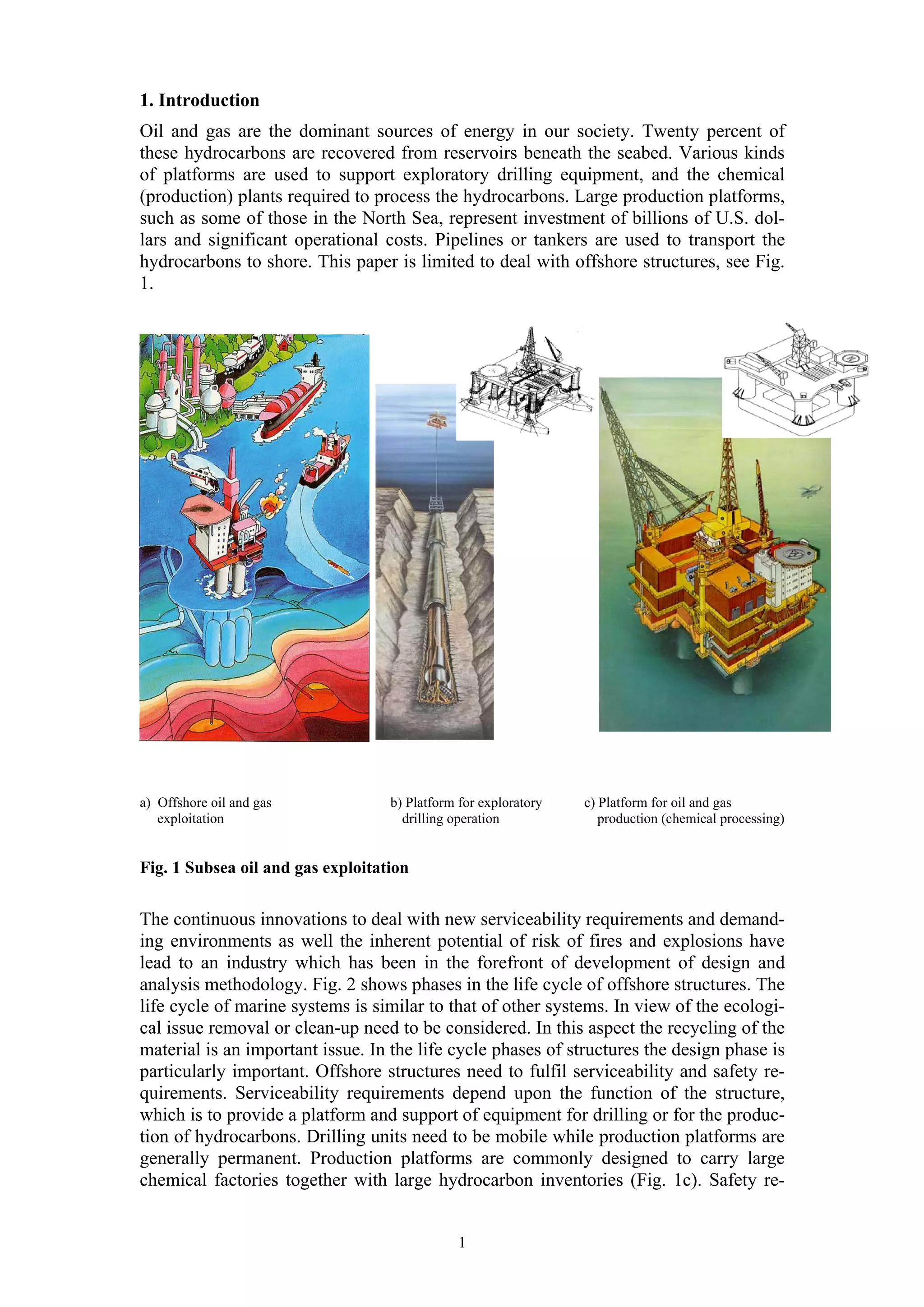 1. Introduction
Oil and gas are the dominant sources of energy in our society. Twenty percent of
these hydrocarbons are recovered from reservoirs beneath the seabed. Various kinds
of platforms are used to support exploratory drilling equipment, and the chemical
(production) plants required to process the hydrocarbons. Large production platforms,
such as some of those in the North Sea, represent investment of billions of U.S. dol-
lars and significant operational costs. Pipelines or tankers are used to transport the
hydrocarbons to shore. This paper is limited to deal with offshore structures, see Fig.
1.




a) Offshore oil and gas            b) Platform for exploratory   c) Platform for oil and gas
   exploitation                      drilling operation             production (chemical processing)


Fig. 1 Subsea oil and gas exploitation


The continuous innovations to deal with new serviceability requirements and demand-
ing environments as well the inherent potential of risk of fires and explosions have
lead to an industry which has been in the forefront of development of design and
analysis methodology. Fig. 2 shows phases in the life cycle of offshore structures. The
life cycle of marine systems is similar to that of other systems. In view of the ecologi-
cal issue removal or clean-up need to be considered. In this aspect the recycling of the
material is an important issue. In the life cycle phases of structures the design phase is
particularly important. Offshore structures need to fulfil serviceability and safety re-
quirements. Serviceability requirements depend upon the function of the structure,
which is to provide a platform and support of equipment for drilling or for the produc-
tion of hydrocarbons. Drilling units need to be mobile while production platforms are
generally permanent. Production platforms are commonly designed to carry large
chemical factories together with large hydrocarbon inventories (Fig. 1c). Safety re-


                                               1
 