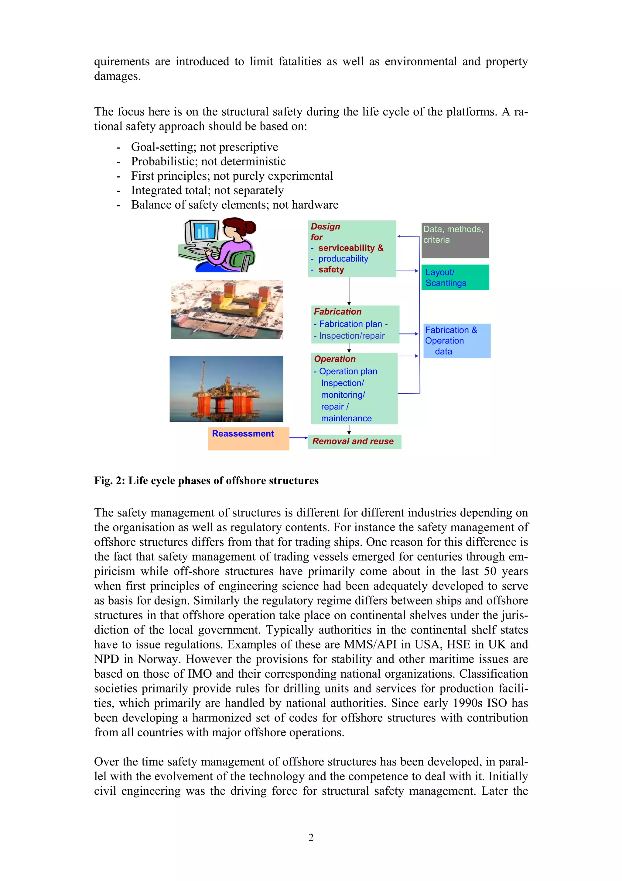 quirements are introduced to limit fatalities as well as environmental and property
damages.

The focus here is on the structural safety during the life cycle of the platforms. A ra-
tional safety approach should be based on:
    -   Goal-setting; not prescriptive
    -   Probabilistic; not deterministic
    -   First principles; not purely experimental
    -   Integrated total; not separately
    -   Balance of safety elements; not hardware
                                              Design                 Data, methods,
                                              for                    criteria
                                              - serviceability &
                                              - producability
                                              - safety               Layout/
                                                                     Scantlings


                                              Fabrication
                                              - Fabrication plan -
                                                                     Fabrication &
                                              - Inspection/repair
                                                                     Operation
                                                                       data
                                              Operation
                                              - Operation plan
                                                Inspection/
                                                monitoring/
                                                repair /
                                                maintenance
                         Reassessment
                                              Removal and reuse



Fig. 2: Life cycle phases of offshore structures

The safety management of structures is different for different industries depending on
the organisation as well as regulatory contents. For instance the safety management of
offshore structures differs from that for trading ships. One reason for this difference is
the fact that safety management of trading vessels emerged for centuries through em-
piricism while off-shore structures have primarily come about in the last 50 years
when first principles of engineering science had been adequately developed to serve
as basis for design. Similarly the regulatory regime differs between ships and offshore
structures in that offshore operation take place on continental shelves under the juris-
diction of the local government. Typically authorities in the continental shelf states
have to issue regulations. Examples of these are MMS/API in USA, HSE in UK and
NPD in Norway. However the provisions for stability and other maritime issues are
based on those of IMO and their corresponding national organizations. Classification
societies primarily provide rules for drilling units and services for production facili-
ties, which primarily are handled by national authorities. Since early 1990s ISO has
been developing a harmonized set of codes for offshore structures with contribution
from all countries with major offshore operations.

Over the time safety management of offshore structures has been developed, in paral-
lel with the evolvement of the technology and the competence to deal with it. Initially
civil engineering was the driving force for structural safety management. Later the


                                             2
 