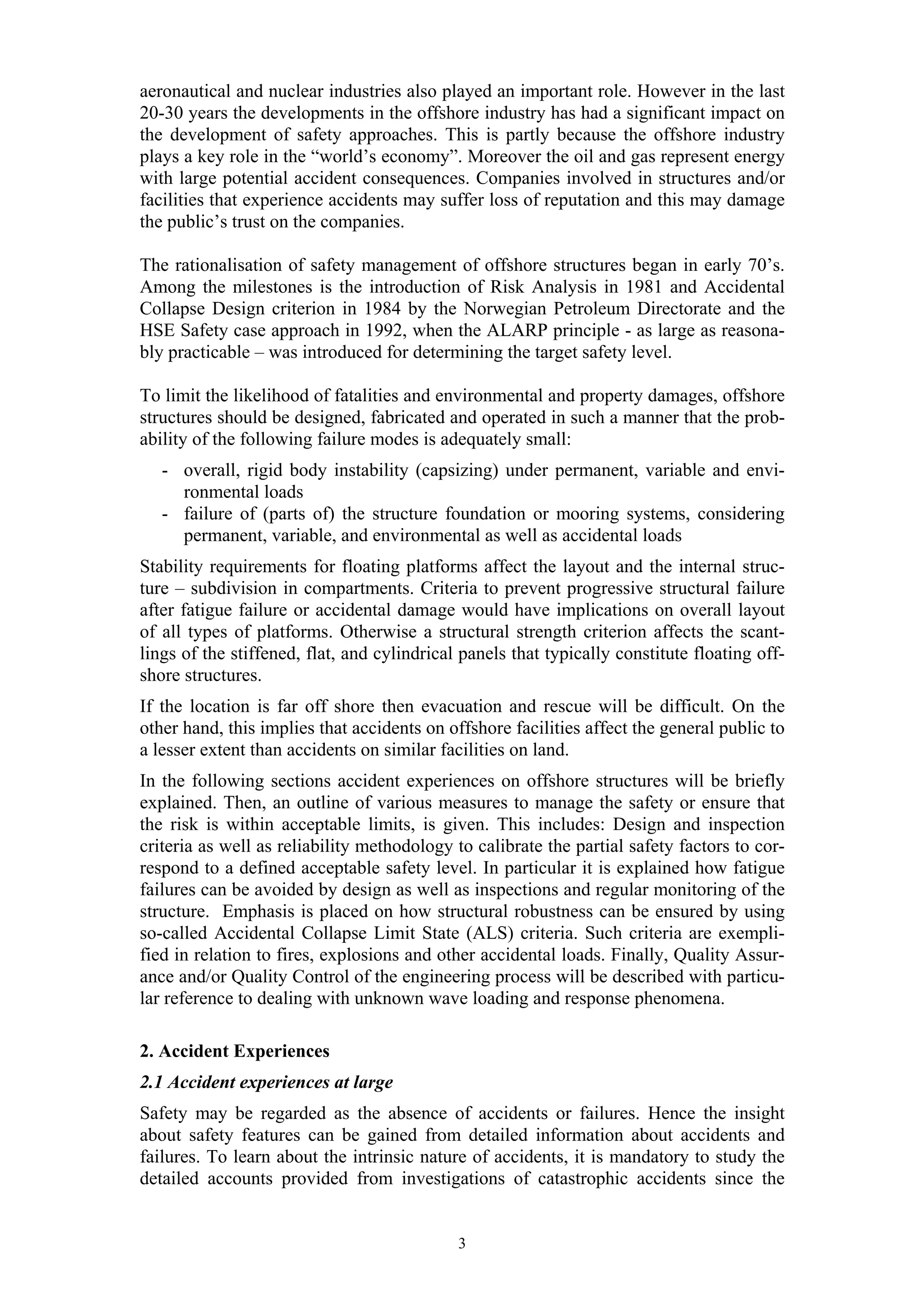 aeronautical and nuclear industries also played an important role. However in the last
20-30 years the developments in the offshore industry has had a significant impact on
the development of safety approaches. This is partly because the offshore industry
plays a key role in the “world’s economy”. Moreover the oil and gas represent energy
with large potential accident consequences. Companies involved in structures and/or
facilities that experience accidents may suffer loss of reputation and this may damage
the public’s trust on the companies.

The rationalisation of safety management of offshore structures began in early 70’s.
Among the milestones is the introduction of Risk Analysis in 1981 and Accidental
Collapse Design criterion in 1984 by the Norwegian Petroleum Directorate and the
HSE Safety case approach in 1992, when the ALARP principle - as large as reasona-
bly practicable – was introduced for determining the target safety level.

To limit the likelihood of fatalities and environmental and property damages, offshore
structures should be designed, fabricated and operated in such a manner that the prob-
ability of the following failure modes is adequately small:
   - overall, rigid body instability (capsizing) under permanent, variable and envi-
     ronmental loads
   - failure of (parts of) the structure foundation or mooring systems, considering
     permanent, variable, and environmental as well as accidental loads
Stability requirements for floating platforms affect the layout and the internal struc-
ture – subdivision in compartments. Criteria to prevent progressive structural failure
after fatigue failure or accidental damage would have implications on overall layout
of all types of platforms. Otherwise a structural strength criterion affects the scant-
lings of the stiffened, flat, and cylindrical panels that typically constitute floating off-
shore structures.
If the location is far off shore then evacuation and rescue will be difficult. On the
other hand, this implies that accidents on offshore facilities affect the general public to
a lesser extent than accidents on similar facilities on land.
In the following sections accident experiences on offshore structures will be briefly
explained. Then, an outline of various measures to manage the safety or ensure that
the risk is within acceptable limits, is given. This includes: Design and inspection
criteria as well as reliability methodology to calibrate the partial safety factors to cor-
respond to a defined acceptable safety level. In particular it is explained how fatigue
failures can be avoided by design as well as inspections and regular monitoring of the
structure. Emphasis is placed on how structural robustness can be ensured by using
so-called Accidental Collapse Limit State (ALS) criteria. Such criteria are exempli-
fied in relation to fires, explosions and other accidental loads. Finally, Quality Assur-
ance and/or Quality Control of the engineering process will be described with particu-
lar reference to dealing with unknown wave loading and response phenomena.

2. Accident Experiences
2.1 Accident experiences at large
Safety may be regarded as the absence of accidents or failures. Hence the insight
about safety features can be gained from detailed information about accidents and
failures. To learn about the intrinsic nature of accidents, it is mandatory to study the
detailed accounts provided from investigations of catastrophic accidents since the


                                             3
 