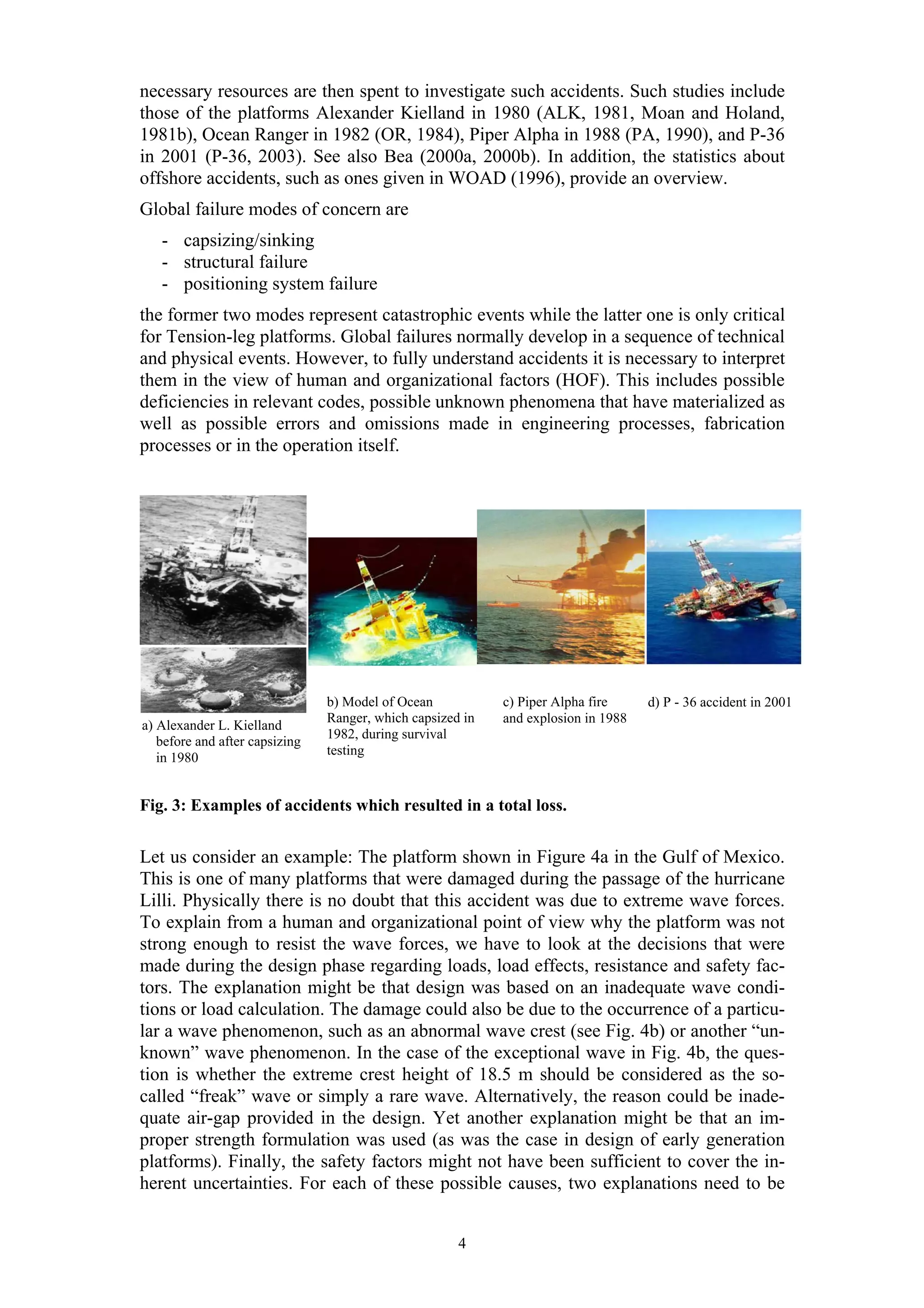 necessary resources are then spent to investigate such accidents. Such studies include
those of the platforms Alexander Kielland in 1980 (ALK, 1981, Moan and Holand,
1981b), Ocean Ranger in 1982 (OR, 1984), Piper Alpha in 1988 (PA, 1990), and P-36
in 2001 (P-36, 2003). See also Bea (2000a, 2000b). In addition, the statistics about
offshore accidents, such as ones given in WOAD (1996), provide an overview.
Global failure modes of concern are
   - capsizing/sinking
   - structural failure
   - positioning system failure
the former two modes represent catastrophic events while the latter one is only critical
for Tension-leg platforms. Global failures normally develop in a sequence of technical
and physical events. However, to fully understand accidents it is necessary to interpret
them in the view of human and organizational factors (HOF). This includes possible
deficiencies in relevant codes, possible unknown phenomena that have materialized as
well as possible errors and omissions made in engineering processes, fabrication
processes or in the operation itself.




                                b) Model of Ocean           c) Piper Alpha fire     d) P - 36 accident in 2001
                                Ranger, which capsized in   and explosion in 1988
a) Alexander L. Kielland
                                1982, during survival
   before and after capsizing
                                testing
   in 1980


Fig. 3: Examples of accidents which resulted in a total loss.


Let us consider an example: The platform shown in Figure 4a in the Gulf of Mexico.
This is one of many platforms that were damaged during the passage of the hurricane
Lilli. Physically there is no doubt that this accident was due to extreme wave forces.
To explain from a human and organizational point of view why the platform was not
strong enough to resist the wave forces, we have to look at the decisions that were
made during the design phase regarding loads, load effects, resistance and safety fac-
tors. The explanation might be that design was based on an inadequate wave condi-
tions or load calculation. The damage could also be due to the occurrence of a particu-
lar a wave phenomenon, such as an abnormal wave crest (see Fig. 4b) or another “un-
known” wave phenomenon. In the case of the exceptional wave in Fig. 4b, the ques-
tion is whether the extreme crest height of 18.5 m should be considered as the so-
called “freak” wave or simply a rare wave. Alternatively, the reason could be inade-
quate air-gap provided in the design. Yet another explanation might be that an im-
proper strength formulation was used (as was the case in design of early generation
platforms). Finally, the safety factors might not have been sufficient to cover the in-
herent uncertainties. For each of these possible causes, two explanations need to be


                                                      4
 