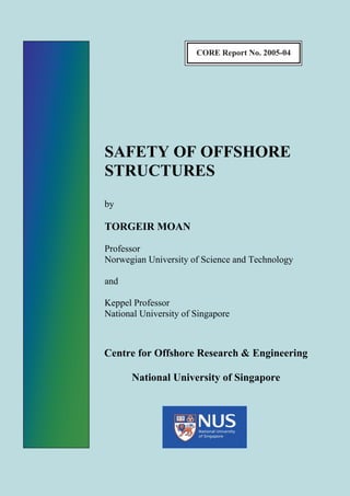 CORE Report No. 2005-04




SAFETY OF OFFSHORE
STRUCTURES
by

TORGEIR MOAN

Professor
Norwegian University of Science and Technology

and

Keppel Professor
National University of Singapore



Centre for Offshore Research & Engineering

      National University of Singapore
 