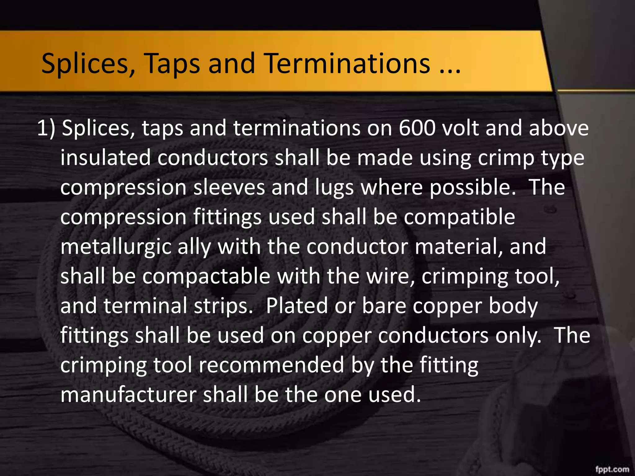 Splices, Taps and Terminations ...
1) Splices, taps and terminations on 600 volt and above
insulated conductors shall be made using crimp type
compression sleeves and lugs where possible. The
compression fittings used shall be compatible
metallurgic ally with the conductor material, and
shall be compactable with the wire, crimping tool,
and terminal strips. Plated or bare copper body
fittings shall be used on copper conductors only. The
crimping tool recommended by the fitting
manufacturer shall be the one used.

 