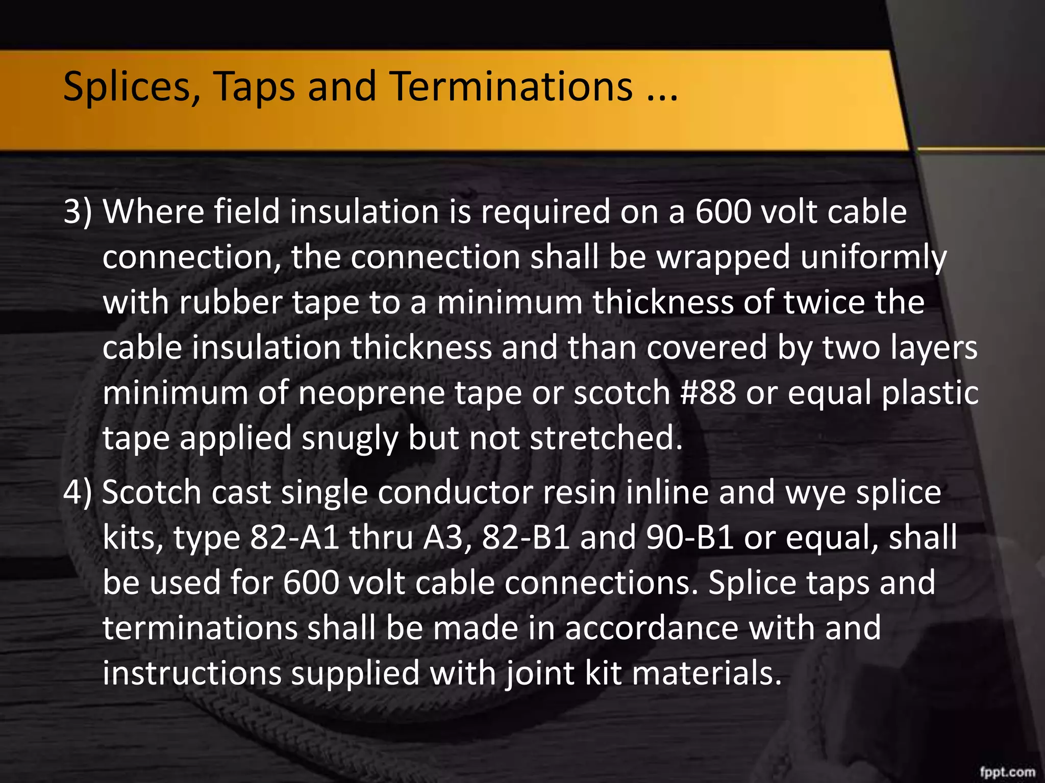 Splices, Taps and Terminations ...
3) Where field insulation is required on a 600 volt cable
connection, the connection shall be wrapped uniformly
with rubber tape to a minimum thickness of twice the
cable insulation thickness and than covered by two layers
minimum of neoprene tape or scotch #88 or equal plastic
tape applied snugly but not stretched.
4) Scotch cast single conductor resin inline and wye splice
kits, type 82-A1 thru A3, 82-B1 and 90-B1 or equal, shall
be used for 600 volt cable connections. Splice taps and
terminations shall be made in accordance with and
instructions supplied with joint kit materials.

 