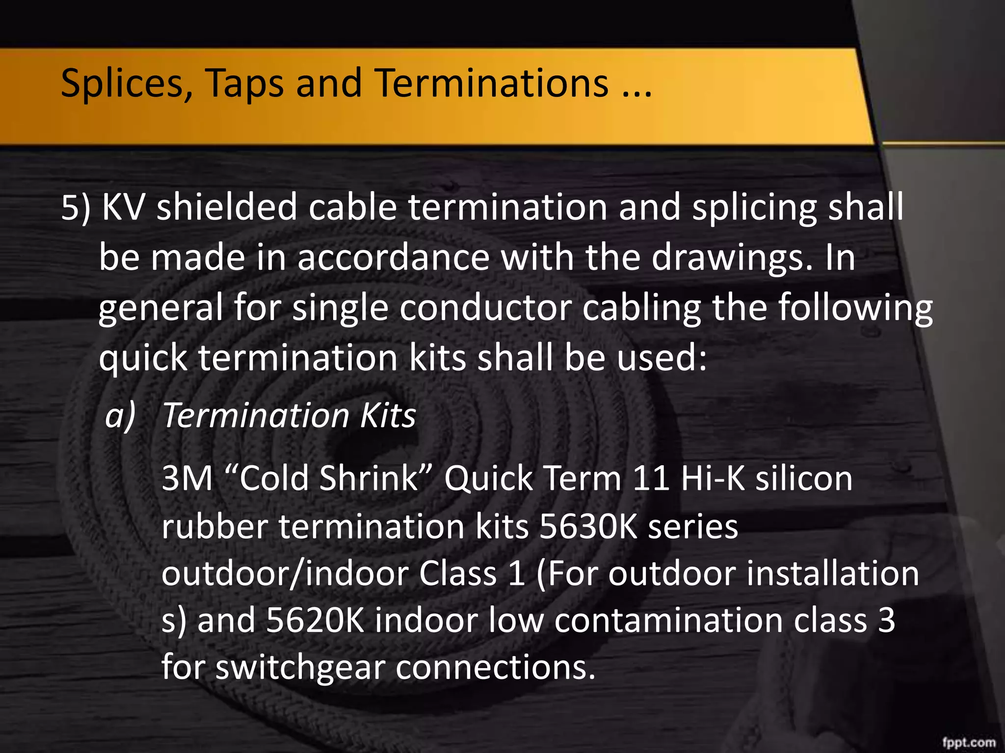 Splices, Taps and Terminations ...
5) KV shielded cable termination and splicing shall

be made in accordance with the drawings. In
general for single conductor cabling the following
quick termination kits shall be used:
a) Termination Kits
3M “Cold Shrink” Quick Term 11 Hi-K silicon
rubber termination kits 5630K series
outdoor/indoor Class 1 (For outdoor installation
s) and 5620K indoor low contamination class 3
for switchgear connections.

 