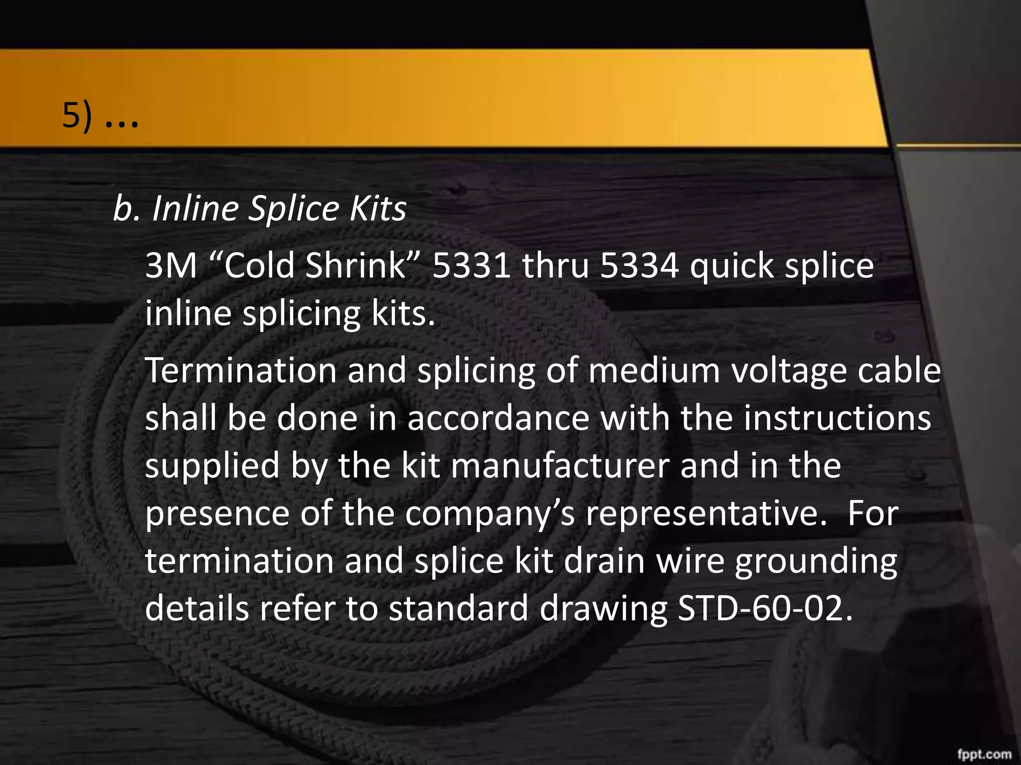 5) ...
b. Inline Splice Kits
3M “Cold Shrink” 5331 thru 5334 quick splice
inline splicing kits.
Termination and splicing of medium voltage cable
shall be done in accordance with the instructions
supplied by the kit manufacturer and in the
presence of the company’s representative. For
termination and splice kit drain wire grounding
details refer to standard drawing STD-60-02.

 