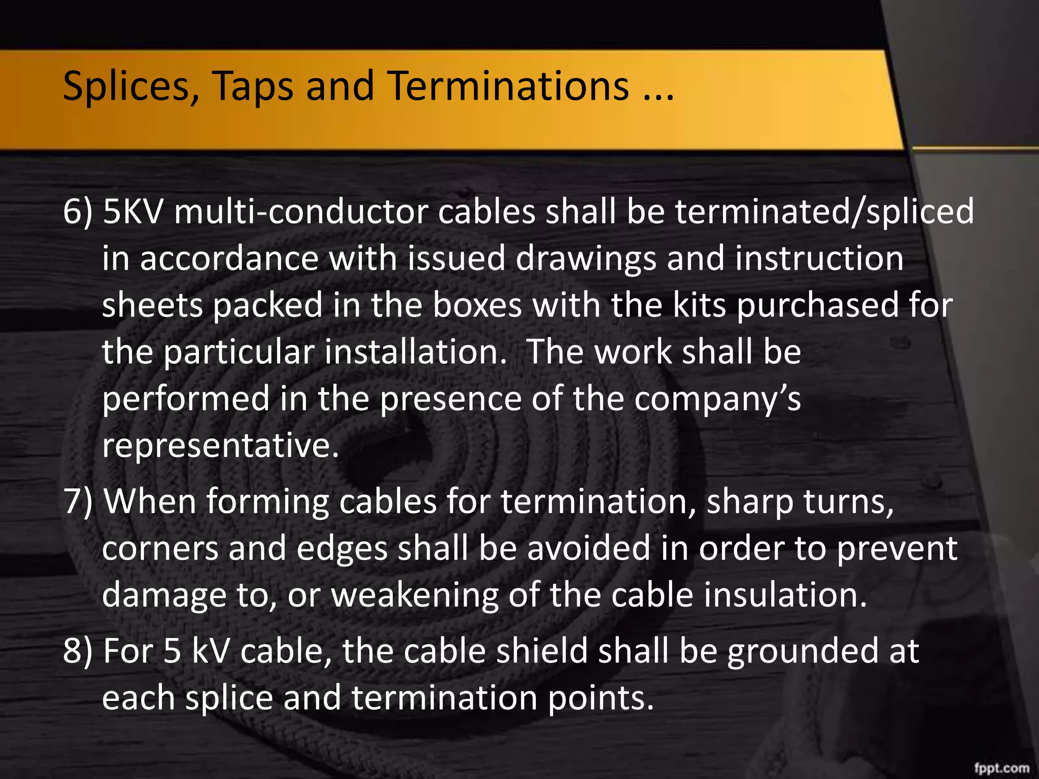Splices, Taps and Terminations ...
6) 5KV multi-conductor cables shall be terminated/spliced
in accordance with issued drawings and instruction
sheets packed in the boxes with the kits purchased for
the particular installation. The work shall be
performed in the presence of the company’s
representative.
7) When forming cables for termination, sharp turns,
corners and edges shall be avoided in order to prevent
damage to, or weakening of the cable insulation.
8) For 5 kV cable, the cable shield shall be grounded at
each splice and termination points.

 