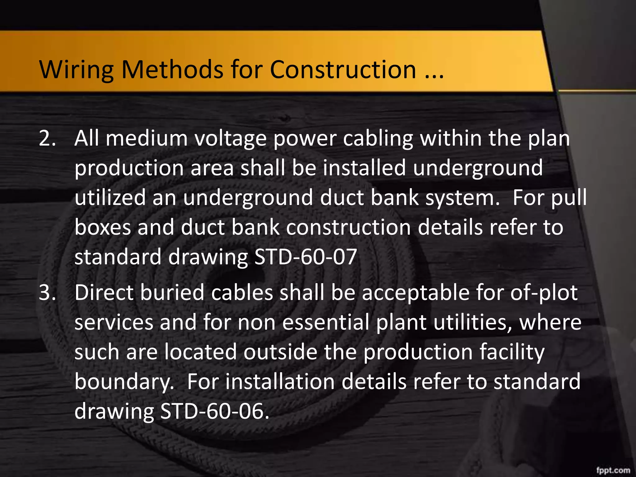 Wiring Methods for Construction ...
2. All medium voltage power cabling within the plan
production area shall be installed underground
utilized an underground duct bank system. For pull
boxes and duct bank construction details refer to
standard drawing STD-60-07
3. Direct buried cables shall be acceptable for of-plot
services and for non essential plant utilities, where
such are located outside the production facility
boundary. For installation details refer to standard
drawing STD-60-06.

 