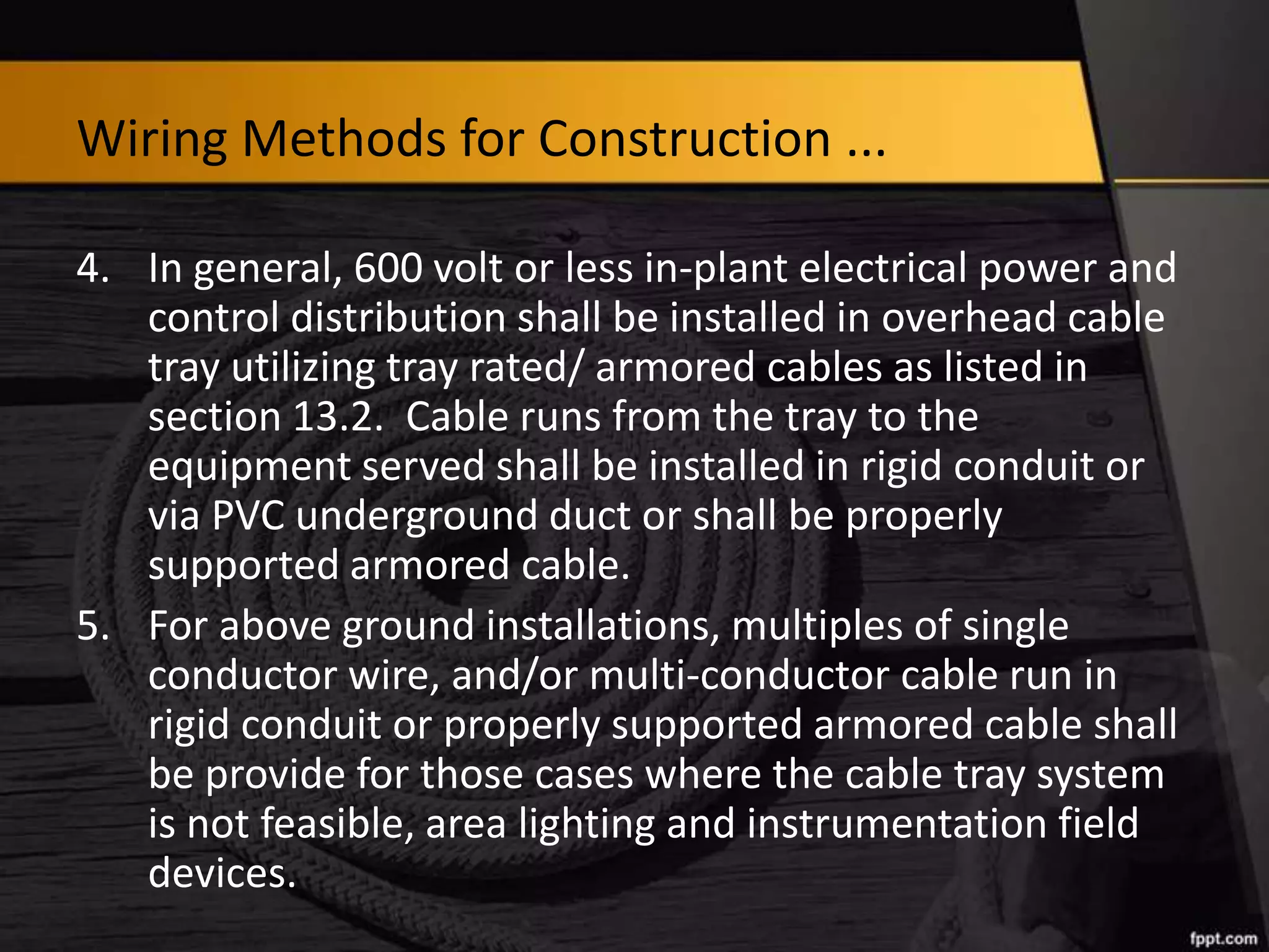 Wiring Methods for Construction ...
4. In general, 600 volt or less in-plant electrical power and
control distribution shall be installed in overhead cable
tray utilizing tray rated/ armored cables as listed in
section 13.2. Cable runs from the tray to the
equipment served shall be installed in rigid conduit or
via PVC underground duct or shall be properly
supported armored cable.
5. For above ground installations, multiples of single
conductor wire, and/or multi-conductor cable run in
rigid conduit or properly supported armored cable shall
be provide for those cases where the cable tray system
is not feasible, area lighting and instrumentation field
devices.

 