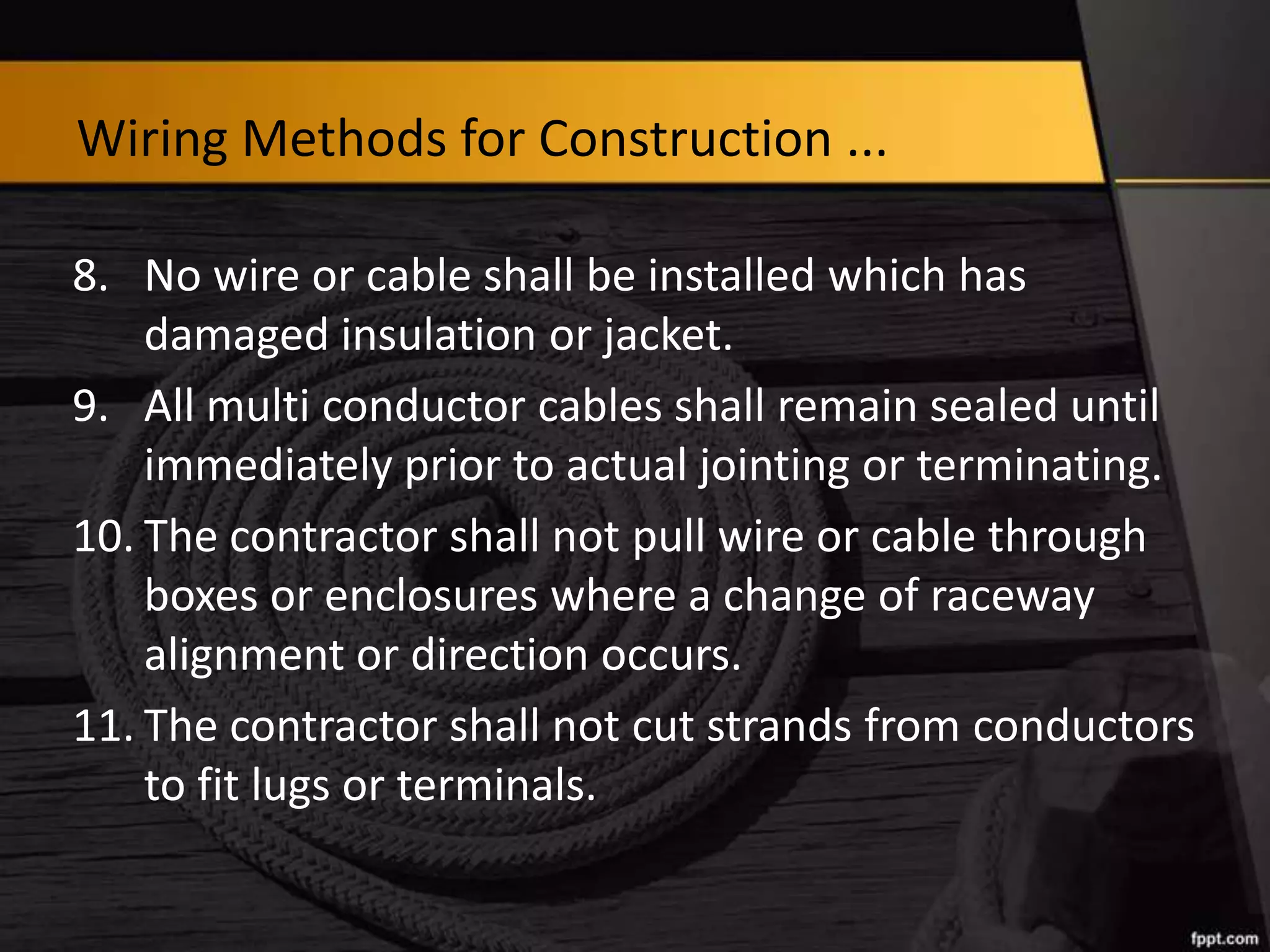Wiring Methods for Construction ...
8. No wire or cable shall be installed which has
damaged insulation or jacket.
9. All multi conductor cables shall remain sealed until
immediately prior to actual jointing or terminating.
10. The contractor shall not pull wire or cable through
boxes or enclosures where a change of raceway
alignment or direction occurs.
11. The contractor shall not cut strands from conductors
to fit lugs or terminals.

 