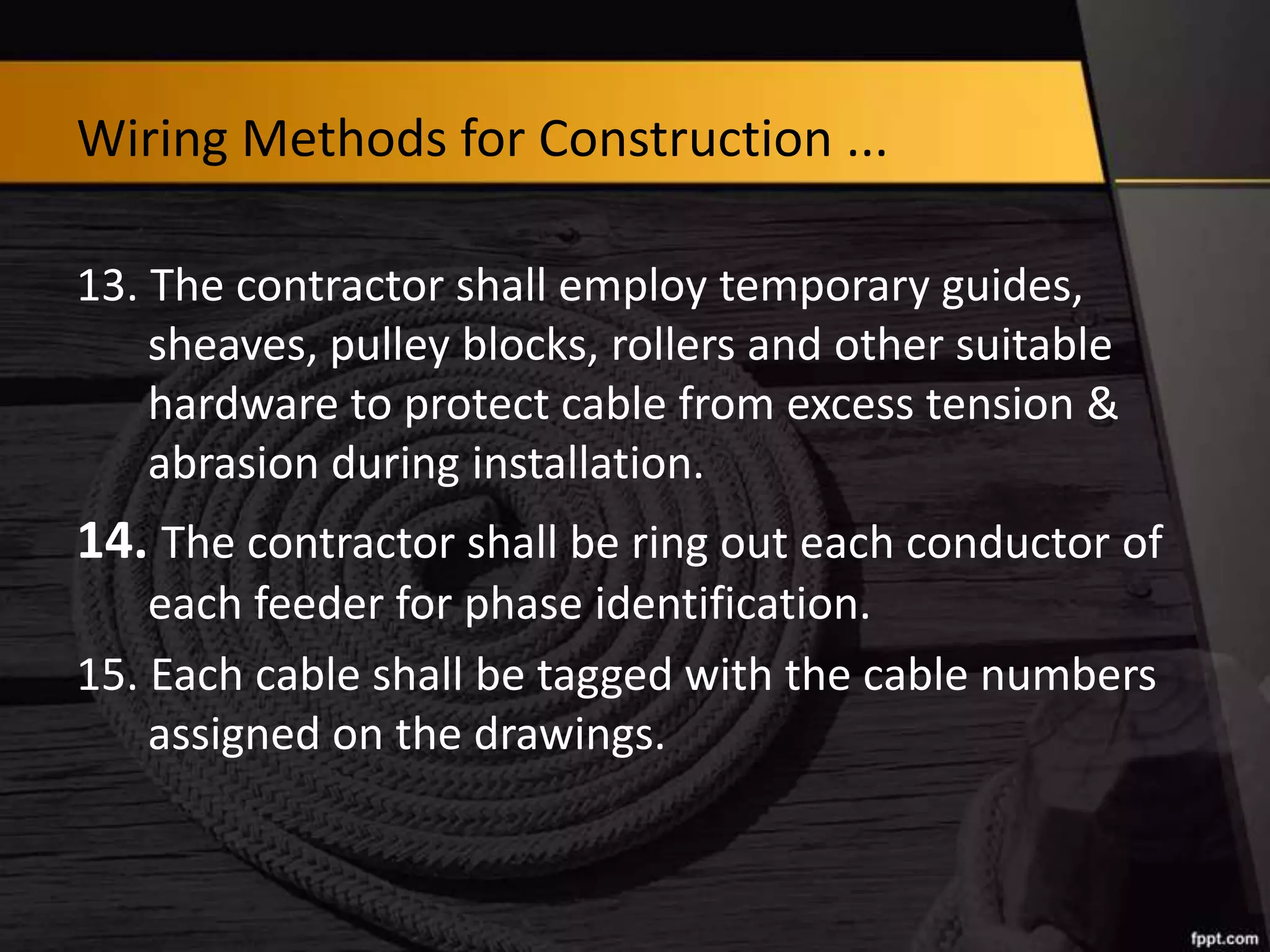 Wiring Methods for Construction ...
13. The contractor shall employ temporary guides,
sheaves, pulley blocks, rollers and other suitable
hardware to protect cable from excess tension &
abrasion during installation.

14. The contractor shall be ring out each conductor of
each feeder for phase identification.
15. Each cable shall be tagged with the cable numbers
assigned on the drawings.

 