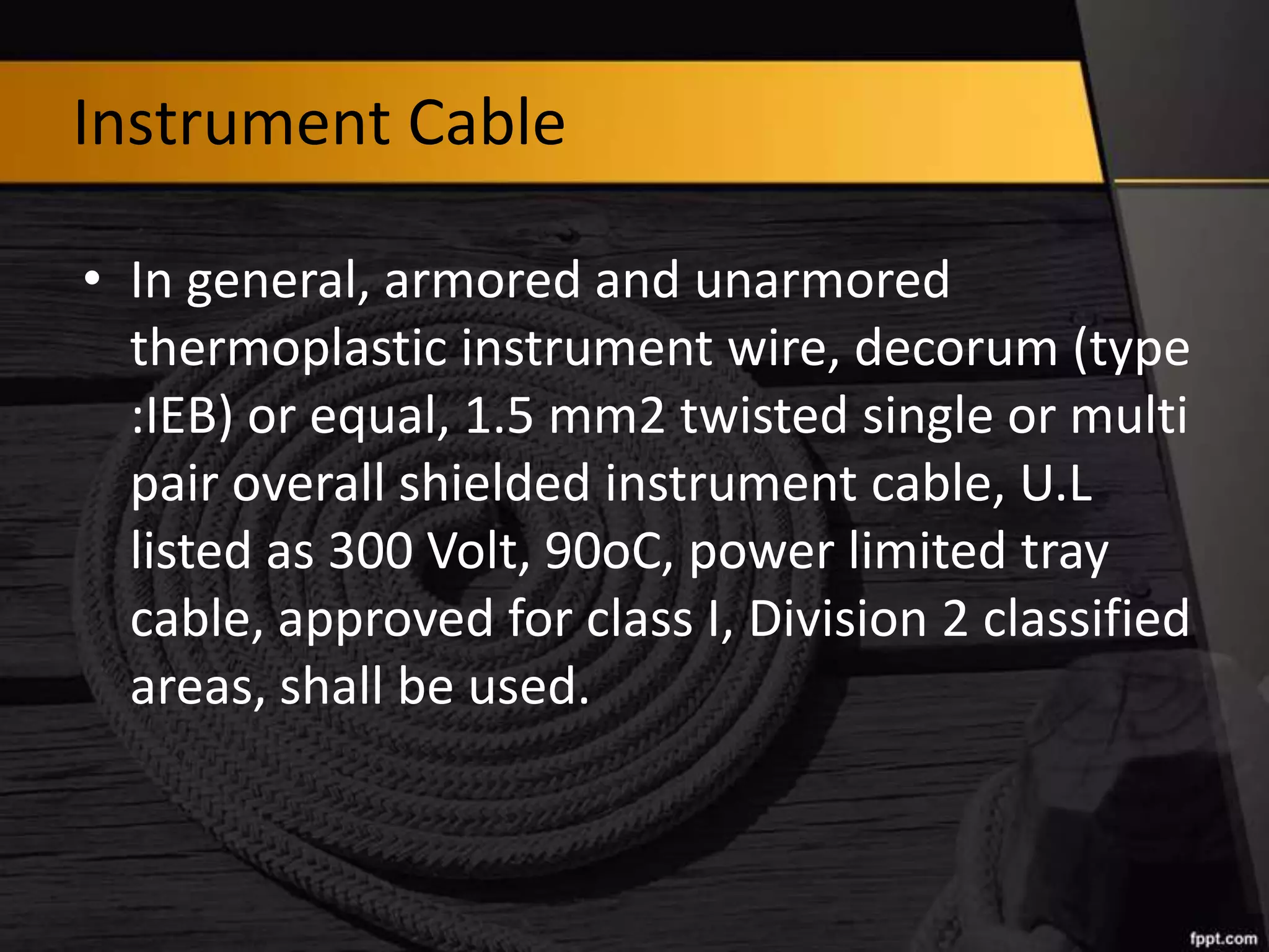 Instrument Cable
• In general, armored and unarmored
thermoplastic instrument wire, decorum (type
:IEB) or equal, 1.5 mm2 twisted single or multi
pair overall shielded instrument cable, U.L
listed as 300 Volt, 90oC, power limited tray
cable, approved for class I, Division 2 classified
areas, shall be used.

 
