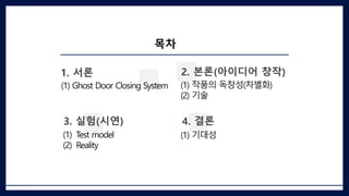목차
1. 서론
(1) Ghost Door Closing System
2. 본론(아이디어 창작)
(1) 작품의 독창성(차별화)
(2) 기술
4. 결론
(1) 기대성
3. 실험(시연)
(1) Test model
(2) Reality
 