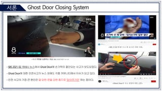Ghost Door Closing System
서론
- SBS 2021. 02. 19 8시 뉴스에서 Ghost Door에 손가락이 절단되는 사고가 보도되었다.
- Ghost Door에 대한 안전사고가 뉴스 외에도 각종 커뮤니티에서 이슈가 되고 있다.
- 안전 사고의 가장 큰 원인은 덜 닫힌 문을 강한 힘으로 ‘닫아주기만’ 하는 점이다.
<Ghost Door의 사고 위험에 대한 실험>
<사고 위험을 실험하는 모습 (SBS 21.02.19 8시 뉴스)>
<SBS 21.02.19 8시 뉴스에 보도된 피해 사례>
 