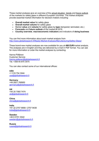These market analyses give an overview of the actual situation, trends and future outlook
of the markets for safety glass in different European countries. The market analyses
provide essential market information for decision-makers including:

      Overall market value for safety glass
      Overall market volume for safety glass
      Market value and volume for safety glass by type (tempered, laminated, etc.)
      Forecasts and future outlook of the market till 2016
      Country overview, macroeconomic indicators and indicators of doing business


You can find more information about each market analysis from
http://www.globalresearch.fi/Ready-Market-Analyses/Manufacturing/Safety-Glass/

These brand-new market analyses are now available for you at 490 EUR/market analysis.
The analyses are in English and they are delivered by e-mail in PDF format. You can ask
for more information or order the market analyses by contacting:

Hanna Pöllänen
Customer Service
hanna.pollanen@globalresearch.fi
Tel. +358 45 875 3575

You can also contact some of our international offices:

USA
+1 518 754 3044
usa@globalresearch.fi

Germany
+49 2821 768900
germany@globalresearch.fi

UK
+44 20 7060 7474
uk@globalresearch.fi

China
china@globalresearch.fi

India
+91 22 2757 8668 / 2757 9438
india@globalresearch.fi

Sweden
+46 8 5701 0022
sweden@globalresearch.fi

Russia
russia@globalresearch.fi
 