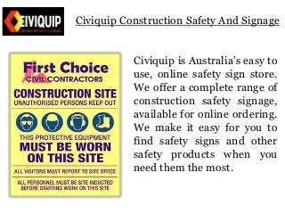 Civiquip Construction Safety And Signage 
Civiquip is Australia’s easy to 
use, online safety sign store. 
We offer a complete range of 
construction safety signage, 
available for online ordering. 
We make it easy for you to 
find safety signs and other 
safety products when you 
need them the most. 
 