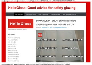 HelloGlass: Good advice for safety glazingHelloGlass: Good advice for safety glazing
EVAFORCE INTERLAYER With excellent
durability against heat, moisture and UV
Posted on September 15, 2015 by Hello@HelloGlass.com
HelloGlass.com: Advice for glazing
Archives
September 2015 (12)
August 2015 (30)
July 2015 (31)
June 2015 (11)
May 2015 (7)
April 2015 (34)
March 2015 (25)
February 2015 (4)
December 2014 (1)
November 2014 (8)
October 2014 (2)
September 2014 (4)
HELLOGLASS EVA INTERLAYER EVA CLEAR FILM EVA WHITE FILM EVA THERMAL CUTTER
cnc@cncglass.com cnc@cncnext.com benext77@hotmail.com SAFETY GLASS LAMINATION INTERLAYER FILM EVA
www.cncglass.com www.cncnext.com www.c-n-c.com SAFETY GLASS LAMINATION INTERLAYER FILM EVA
 