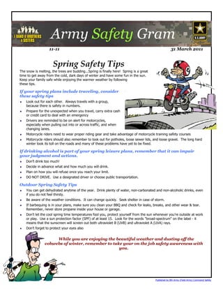 Army Safety Gram
                   11-11                                                                              31 March 2011


                      Spring Safety Tips
The snow is melting, the trees are budding...Spring is finally here! Spring is a great
time to get away from the cold, dark days of winter and have some fun in the sun.
Keep your family safe while enjoying the warmer weather by following
these tips.

If your spring plans include traveling, consider
these safety tips
   Look out for each other. Always travels with a group,
    because there is safety in numbers.
   Prepare for the unexpected when you travel, carry extra cash
    or credit card to deal with an emergency
   Drivers are reminded to be on alert for motorcycles,
    especially when pulling out into or across traffic, and when
    changing lanes.
   Motorcycle riders need to wear proper riding gear and take advantage of motorcycle training safety courses
   Motorcycle riders should also remember to look out for potholes, loose sewer lids, and loose gravel. The long hard
    winter took its toll on the roads and many of these problems have yet to be fixed.

If drinking alcohol is part of your spring leisure plans, remember that it can impair
your judgment and actions.
   Don’t drink too much!
   Decide in advance what and how much you will drink.
   Plan on how you will refuse once you reach your limit.
   DO NOT DRIVE. Use a designated driver or choose public transportation.

Outdoor Spring Safety Tips
   You can get dehydrated anytime of the year. Drink plenty of water, non-carbonated and non-alcoholic drinks, even
    if you do not feel thirsty.
   Be aware of the weather conditions. It can change quickly. Seek shelter in case of storm.
   If barbequing is in your plans, make sure you clean your BBQ and check for leaks, breaks, and other wear & tear.
    Remember, never store propane inside your house or garage.
   Don’t let the cool spring time temperatures fool you, protect yourself from the sun whenever you’re outside at work
    or play. Use a sun protection factor (SPF) of at least 15. Look for the words "broad-spectrum" on the label - it
    means that the sunscreen will screen out both ultraviolet B (UVB) and ultraviolet A (UVA) rays.
   Don’t forget to protect your eyes also


                     While you are enjoying the beautiful weather and dusting off the
                cobwebs of winter, remember to take your on the job safety awareness with
                                                  you.




                                                                                         Published by 8th Army (Field Army) Command Safety
 