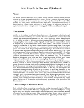 Safety Guard for the Blind using AVR ATmega8
Abstract
The present electronic travel aid device consist usually available ultrasonic sensor to detect
obstacles on the way within a distance of two to three meters. It transmits ultrasound beams at
a regular time interval. If any object is present on the way, the emitted ultrasound will be
reflected back to the sensor. The discrete distance of the object is then measured according to
discrete levels of 1, 2 and 3 meter and sensed by tactile vibrators. In addition to this, device is
to give information about water pits in the traveling path which is sensed by audio signal.
I. Introduction
Mobility for the blind can be defined as the ability to move with ease, speed and safety through
his environment independently. It is estimated that there are 180 million people in the world
currently who are affected by problems with their vision. Within this number, approximately
40 – 45 million are blind, by definition not able to walk unaided. With an estimated 7 million
people going blind each year, the number of people visually impaired is expectedly to double
by the year 2020. A person who cannot see at 6 meter nor has a field vision of 10° or less is
considered legally blind. 95% of people classed as legally blind have some vision. To be classed
as blind, there is a total loss of vision. Low vision cannot be corrected by visual aids such as
glasses and contacts. With the general population living longer due to advances in medical
technology, more people are being affected by age-related macular degeneration (AMD). This
is a leading cause of blindness on the developed countries with an estimated 25 – 30 million
people affected worldwide. This number is expected to triple in the coming 25 years. AMD
causes the degeneration of central vision, leaving only peripheral view. This is caused by
damage to the damage to the retina and hence cannot be corrected. While it rarely causes
blindness, it can deteriorate into severe cases causing large disruption to normal life.
Mobility aids like walking stick and guide dogs are commonly used by the blind even today.
With the advances of modern technologies many different types of devices are available to
support the mobility of blind. These mobility aids are generally known as electronic travel aid.
This devices aim at conveying information (typically via the haptic and auditory channels)
about the environment to visually impaired individuals, so that they can exploit part of the
information that sighted people normally use to experience the world and navigate it. In this
technical report we focus on the objective and architecture of discrete distance indication in
electronic travel aid. The electronic travel aid like laser cane uses laser beam. But most of the
commonly used electronic travel aids use ultrasound . These devices, along with many others,
are all based on producing beams of ultrasonic sound or laser light. The device receives any
reflected waves, and produces either an audio or tactile stimulus in response to any nearby
object. The intensity of the sound or tactile vibration is proportional to the proximity of the
detected object.
II. Disadvantages of the Present Devices
Sonic pathfinder a head mounted device, on the other hand produces audio signal of different
frequencies but not designed to detect any hanging object. Moreover a blind person having
hearing acuity may be unable to use it properly due to the absence of any tactile sensor. Distance
information between blind person and object is missing in these devices because intensity of
audio signal or tactile vibration is uniform as blind person is approaching towards object.
 