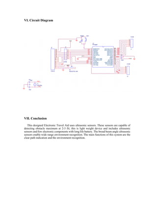 VI. Circuit Diagram
VII. Conclusion
This designed Electronic Travel Aid uses ultrasonic sensors. These sensors are capable of
detecting obstacle maximum at 2-3 fit; this is light weight device and includes ultrasonic
sensors and few electronic components with long life battery. The broad beam angle ultrasonic
sensors enable wide range environment recognition. The main functions of this system are the
clear path indication and the environment recognition.
 