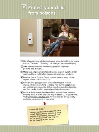 Protect your child
from poisons
Identify poisonous substances in your home by looking for words
such as “Caution,” “Warning,” or “Danger” on the packaging.
Take all medicines and medical supplies out of purses,
pockets, and drawers.
Make sure all poisons are locked up in a cabinet out of a child’s
reach and have child safety caps on all poisonous products.
Post the Poison Control Center number next to every phone
in your home. [1-800-222-1222]
Have all your gas appliances checked every year. If used
improperly or not working correctly, fuel burning appliances
can emit carbon monoxide (CO), a colorless, odorless, tasteless
gas that can be fatal to you and your baby in minutes.
Install at least one UL-listed CO alarm on each floor and near
sleeping areas. It is the only safe way to detect CO in your home.
Visit www.KnowAboutCO.com for information on CO Safety
and code requirements in your area.
CONSIDER THIS:
Install a combination smoke / CO alarm.
Kidde’s Talking Alarm includes a voice
warning that clearly announces “fire”
or “carbon monoxide,” alerting you
to the hazard in your home.
 