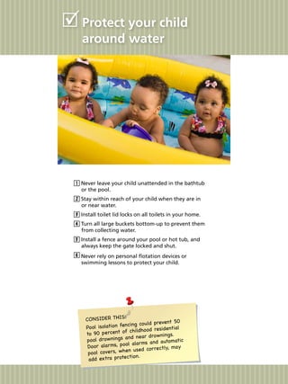 Protect your child
around water
Never leave your child unattended in the bathtub
or the pool.
Stay within reach of your child when they are in
or near water.
Install toilet lid locks on all toilets in your home.
Turn all large buckets bottom-up to prevent them
from collecting water.
Install a fence around your pool or hot tub, and
always keep the gate locked and shut.
Never rely on personal flotation devices or
swimming lessons to protect your child.
CONSIDER THIS:
Pool isolation fencing could prevent 50
to 90 percent of childhood residential
pool drownings and near drownings.
Door alarms, pool alarms and automatic
pool covers, when used correctly, may
add extra protection.
 