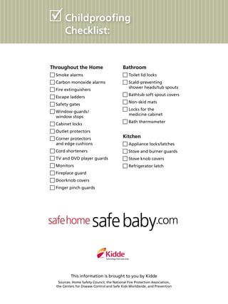 Throughout the Home
Smoke alarms
Carbon monoxide alarms
Fire extinguishers
Escape ladders
Safety gates
Window guards / 
window stops
Cabinet locks
Outlet protectors
Corner protectors
and edge cushions
Cord shorteners
TV and DVD player guards
Monitors
Fireplace guard
Doorknob covers
Finger pinch guards
Bathroom
Toilet lid locks
Scald-preventing
shower heads/tub spouts
Bathtub soft spout covers
Non-skid mats
Locks for the
medicine cabinet
Bath thermometer
Kitchen
Appliance locks/latches
Stove and burner guards
Stove knob covers
Refrigerator latch
Childproofing
Checklist:
This information is brought to you by Kidde
Sources: Home Safety Council, the National Fire Protection Association,
the Centers for Disease Control and Safe Kids Worldwide, and Prevention
 
