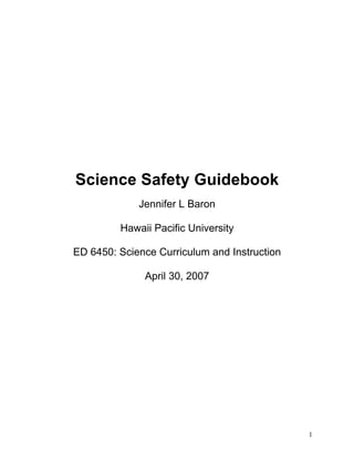 Science Safety Guidebook
Jennifer L Baron
Hawaii Pacific University
ED 6450: Science Curriculum and Instruction
April 30, 2007

1

 