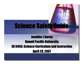 Science Safety Guide
Jennifer L Baron
Hawaii Pacific University
ED 6450: Science Curriculum and Instruction
April 29, 2007

 