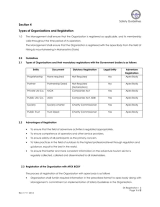 Safety Guidelines

Section 4
Types of Organizations and Registration
1.0

The Management shall ensure that the Organization is registered as applicable, and its membership
valid throughout the time period of its operation.
The Management shall ensure that the Organization is registered with the Apex Body from the field of
hiking & mountaineering in Maharashtra State)

2.0

Guidelines

2.1

Types of Organizations and their mandatory registrations with the Government bodies is as follows
Entity

Document

Statutory Registration

Legal Entity

Adventure
Registration

Proprietorship

Not Required

No

Apex Body

Partner

Partnership Deed

Not Required
(Notarization)

No

Apex Body

Private Ltd Co.

MOA

Companies Act

Yes

Apex Body

Public Ltd. Co.

AOA

Companies Act, SEBI

Yes

Apex Body

Society

Society charter

Charity Commissioner

Yes

Apex Body

Public Trust

2.2

None required

Trust Deed

Charity Commissioner

Yes

Apex Body

Advantages of Registration
•

To ensure that the field of adventure activities is regulated appropriately.

•

To ensure competence of operators and other service providers.

•

To ensure safety of all participants as the primary concern.

•

To take practices in the field of outdoors to the highest professional level through regulation and
guidance, equal to the best in the world.

•

To ensure that better and more consistent information on the adventure tourism sector is
regularly collected, collated and disseminated to all stakeholders.

2.3 Registration of the Organization with APEX BODY
The process of registration of the Organization with apex body is as follows
•

Organization shall furnish required information in the prescribed format to apex body along with
Management’s commitment on implementation of Safety Guidelines in the Organization.
04 Registration r 6
Page 1 of 2

Rev 17 11 2013

 