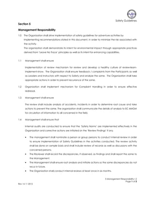 Safety Guidelines

Section 5
Management Responsibility
1.0

The Organization shall drive implementation of safety guidelines for adventure activities by
Implementing recommendations stated in this document, in order to minimize the risk associated with
the activity
The organization shall demonstrate its intent for environmental impact through appropriate practices
derived from ‘Leave No Trace’ principles as well as its intent for enhancing capabilities.

1.1

Management shall ensure
Implementation of review mechanism for review and develop a healthy culture of review-learnimplement-show. The Organization shall ensure feedback / complaints from the Participants as well
as Leaders and Instructors with respect to Safety and analyze the same. The Organization shall take
appropriate actions in order to prevent recurrence of the same.

1.2

Organization shall implement mechanism for Complaint Handling in order to ensure effective
redressal.

1.3

Management shall ensure
The review shall include analysis of accidents, incidents in order to determine root cause and take
actions to prevent the same. The organization shall communicate the details of analysis to EC AMGM
for circulation of information to all concerned in the field.

1.4

Management shall ensure that
Internal audits are conducted to ensure that the ‘Safety Norms’ are implemented effectively in the
Organization and corrective actions are initiated on the ‘Review Findings’ if any.
•

The management shall nominate a person or group persons to conduct internal review in order
to ensure implementation of Safety Guidelines in the activities conducted. The review activity
shall be done on sample basis and shall include review of records as well as discussions with the
concerned persons.

•

The Reviewer shall record the discrepancies, if observed, as findings and shall report the same to
the Management.

•

The Management shall ensure root analysis and initiate actions so the same discrepancies do not
recur in future.

•

The Organization shall conduct internal reviews at least once in six months.

5 Management Responsibility r 2
Page 1 of 2
Rev 16 11 2013

 