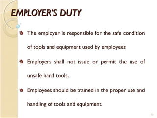 EMPLOYER’S DUTYEMPLOYER’S DUTY
The employer is responsible for the safe condition
of tools and equipment used by employees
Employers shall not issue or permit the use of
unsafe hand tools.
Employees should be trained in the proper use and
handling of tools and equipment.
10
 