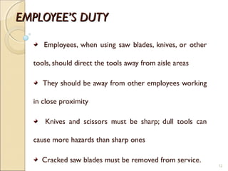 EMPLOYEE’S DUTYEMPLOYEE’S DUTY
Employees, when using saw blades, knives, or other
tools, should direct the tools away from aisle areas
They should be away from other employees working
in close proximity
Knives and scissors must be sharp; dull tools can
cause more hazards than sharp ones
Cracked saw blades must be removed from service.
12
 