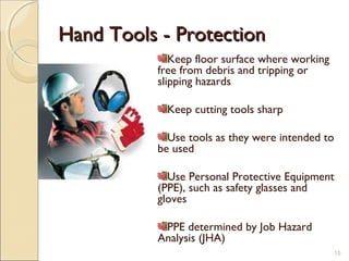 Hand Tools - ProtectionHand Tools - Protection
Keep floor surface where working
free from debris and tripping or
slipping hazards
Keep cutting tools sharp
Use tools as they were intended to
be used
Use Personal Protective Equipment
(PPE), such as safety glasses and
gloves
PPE determined by Job Hazard
Analysis (JHA)
15
 