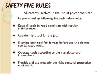 SAFETY FIVE RULESSAFETY FIVE RULES
All hazards involved in the use of power tools can
be prevented by following five basic safety rules:
Keep all tools in good condition with regular
maintenance.
Use the right tool for the job.
Examine each tool for damage before use and do not
use damaged tools.
Operate tools according to the manufacturers’
instructions.
Provide and use properly the right personal protective
equipment.
17
 