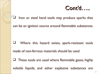 Cont’d…..Cont’d…..
 Iron or steel hand tools may produce sparks that
can be an ignition source around flammable substances.
 Where this hazard exists, spark-resistant tools
made of non-ferrous materials should be used
 These tools are used where flammable gases, highly
volatile liquids, and other explosive substances are
20
 