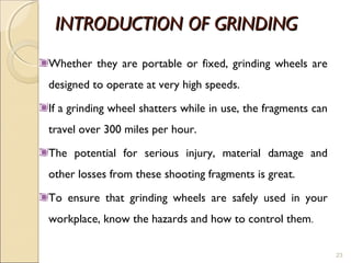 INTRODUCTION OF GRINDINGINTRODUCTION OF GRINDING
Whether they are portable or fixed, grinding wheels are
designed to operate at very high speeds.
If a grinding wheel shatters while in use, the fragments can
travel over 300 miles per hour.
The potential for serious injury, material damage and
other losses from these shooting fragments is great.
To ensure that grinding wheels are safely used in your
workplace, know the hazards and how to control them.
23
 