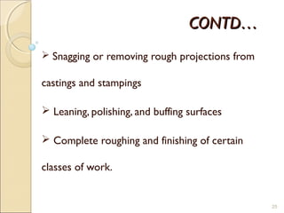 CONTD…CONTD…
 Snagging or removing rough projections from
castings and stampings
 Leaning, polishing, and buffing surfaces
 Complete roughing and finishing of certain
classes of work.
25
 