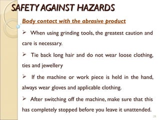 SAFETY AGAINST HAZARDSSAFETY AGAINST HAZARDS
Body contact with the abrasive product
 When using grinding tools, the greatest caution and
care is necessary.
 Tie back long hair and do not wear loose clothing,
ties and jewellery
 If the machine or work piece is held in the hand,
always wear gloves and applicable clothing.
 After switching off the machine, make sure that this
has completely stopped before you leave it unattended.
28
 