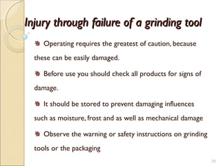 Injury through failure of a grinding toolInjury through failure of a grinding tool
Operating requires the greatest of caution, because
these can be easily damaged.
Before use you should check all products for signs of
damage.
It should be stored to prevent damaging influences
such as moisture, frost and as well as mechanical damage
Observe the warning or safety instructions on grinding
tools or the packaging
29
 